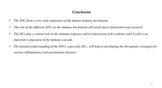 Conclusion
• The APC form a very vital component of the human immune mechanism.
• The role of the different APCs in the immune mechanism still needs more elaboration and research.
• The DCs play a central role in the immune response and its interaction with cytokines and T cells is an
important component of the immune cascade.
• The detailed understanding of the APCs, especially DCs, will help in developing the therapeutic strategies for
various inflammatory and autoimmune diseases.
59
 