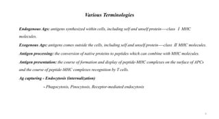 Various Terminologies
• Endogenous Ags: antigens synthesized within cells, including self and unself protein----class Ⅰ MHC
molecules.
• Exogenous Ags: antigens comes outside the cells, including self and unself protein----class Ⅱ MHC molecules.
• Antigen processing: the conversion of native proteins to peptides which can combine with MHC molecules.
• Antigen presentation: the course of formation and display of peptide-MHC complexes on the surface of APCs
and the course of peptide-MHC complexes recognition by T cells.
• Ag capturing - Endocytosis (internalization)
- Phagocytosis, Pinocytosis, Receptor-mediated endocytosis
6
 