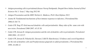 • Antigen presenting cells in periodontal disease Neeraj Deshpande, Deepak Dave Indian Journal of Oral
Sciences Vol. 3 Issue 2 May-Aug 2012 69.
• Antigen Presentation and the MHC Herbert L. Mathews, Ph.D. Host Defense 2013
• Azuma M. Fundamental mechanisms of host immune responses to infection. J Periodontal Res
2006;41:361 73.
• Cutler CW, Teng YT. Oral mucosal dendritic cells and periodontitis: Many sides of the same coin with
new twists. Periodontol 2000 2007; 45:35 50.
• Cutler CW, Jotwani R. Antigen-presentation and the role of dendritic cells in periodontitis. Periodontol
2000 2004 ; 35:135 57.
• Cutler CW, Jotwani R, Palucka KA, Davoust J, Bell D, Banchereau J. Evidence and a novel hypothesis
for the role of dendritic cells and Porphyromonas gingivalis in adult periodontitis. J Periodontal Res
1999; 34:406 12.
61
 