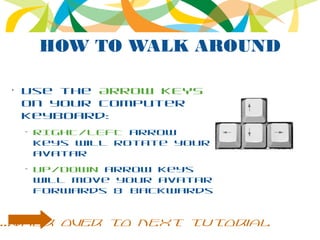 HOW TO WALK AROUND
•
Use the ARROW KEYS
on your computer
keyboard:
–
RIGHT/LEFT arrow
keys will rotate your
avatar
–
UP/DOWN arrow keys
will move your avatar
forwards & backwards
...walk over to next tutorial
 