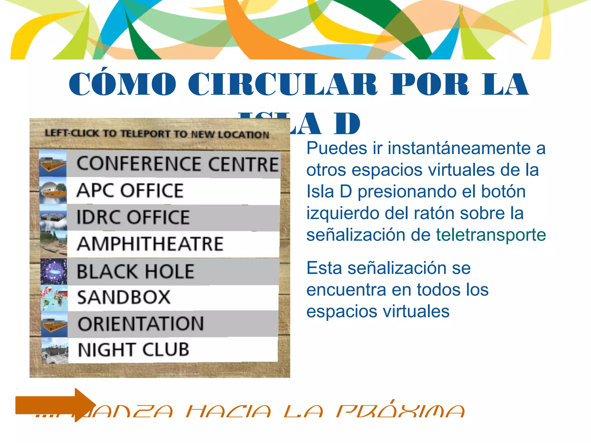 CÓMO CIRCULAR POR LA
ISLA D
Puedes ir instantáneamente a
otros espacios virtuales de la
Isla D presionando el botón
izquierdo del ratón sobre la
señalización de teletransporte
Esta señalización se
encuentra en todos los
espacios virtuales
...avanza hacia la próxima
 