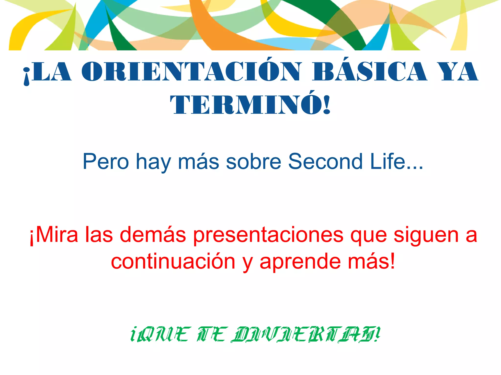 ¡LA ORIENTACIÓN BÁSICA YA
TERMINÓ!
Pero hay más sobre Second Life...
¡Mira las demás presentaciones que siguen a
continuación y aprende más!
¡QUE TE DIVIERTAS!
 