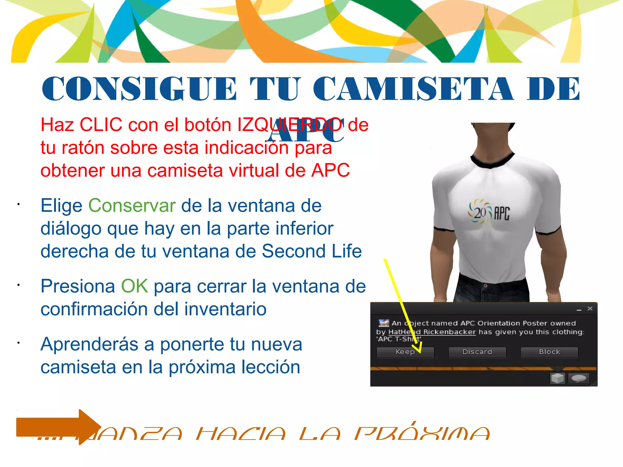 CONSIGUE TU CAMISETA DE
APCHaz CLIC con el botón IZQUIERDO de
tu ratón sobre esta indicación para
obtener una camiseta virtual de APC
•
Elige Conservar de la ventana de
diálogo que hay en la parte inferior
derecha de tu ventana de Second Life
•
Presiona OK para cerrar la ventana de
confirmación del inventario
•
Aprenderás a ponerte tu nueva
camiseta en la próxima lección
...avanza hacia la próxima
 