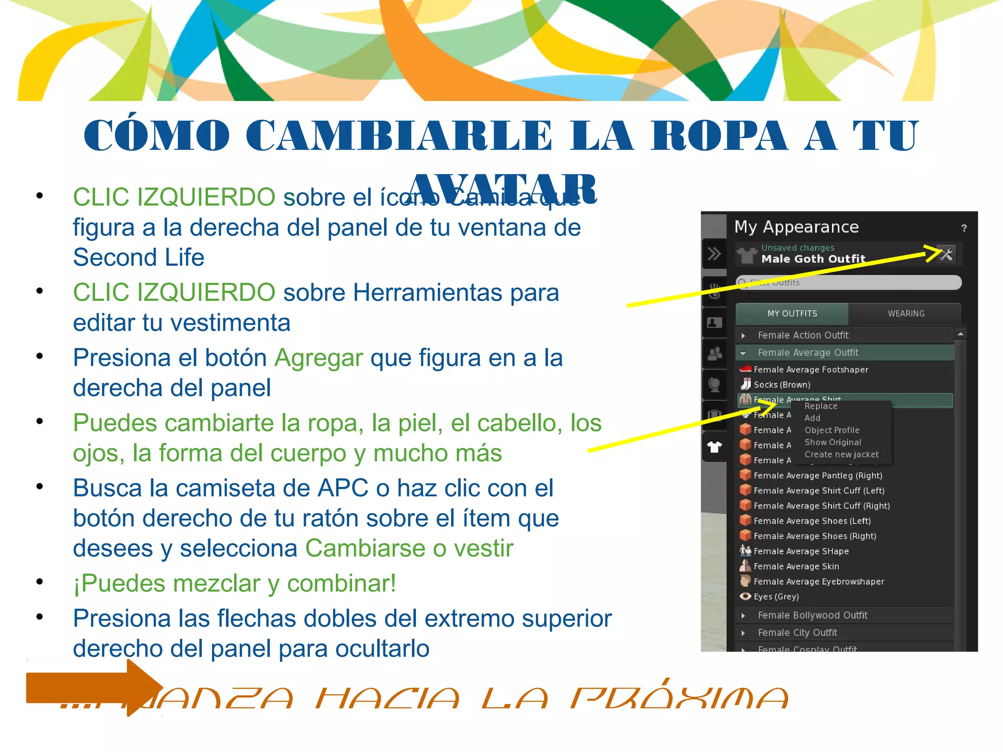 CÓMO CAMBIARLE LA ROPA A TU
AVATAR• CLIC IZQUIERDO sobre el ícono Camisa que
figura a la derecha del panel de tu ventana de
Second Life
• CLIC IZQUIERDO sobre Herramientas para
editar tu vestimenta
• Presiona el botón Agregar que figura en a la
derecha del panel
• Puedes cambiarte la ropa, la piel, el cabello, los
ojos, la forma del cuerpo y mucho más
• Busca la camiseta de APC o haz clic con el
botón derecho de tu ratón sobre el ítem que
desees y selecciona Cambiarse o vestir
• ¡Puedes mezclar y combinar!
• Presiona las flechas dobles del extremo superior
derecho del panel para ocultarlo
...avanza hacia la próxima
 