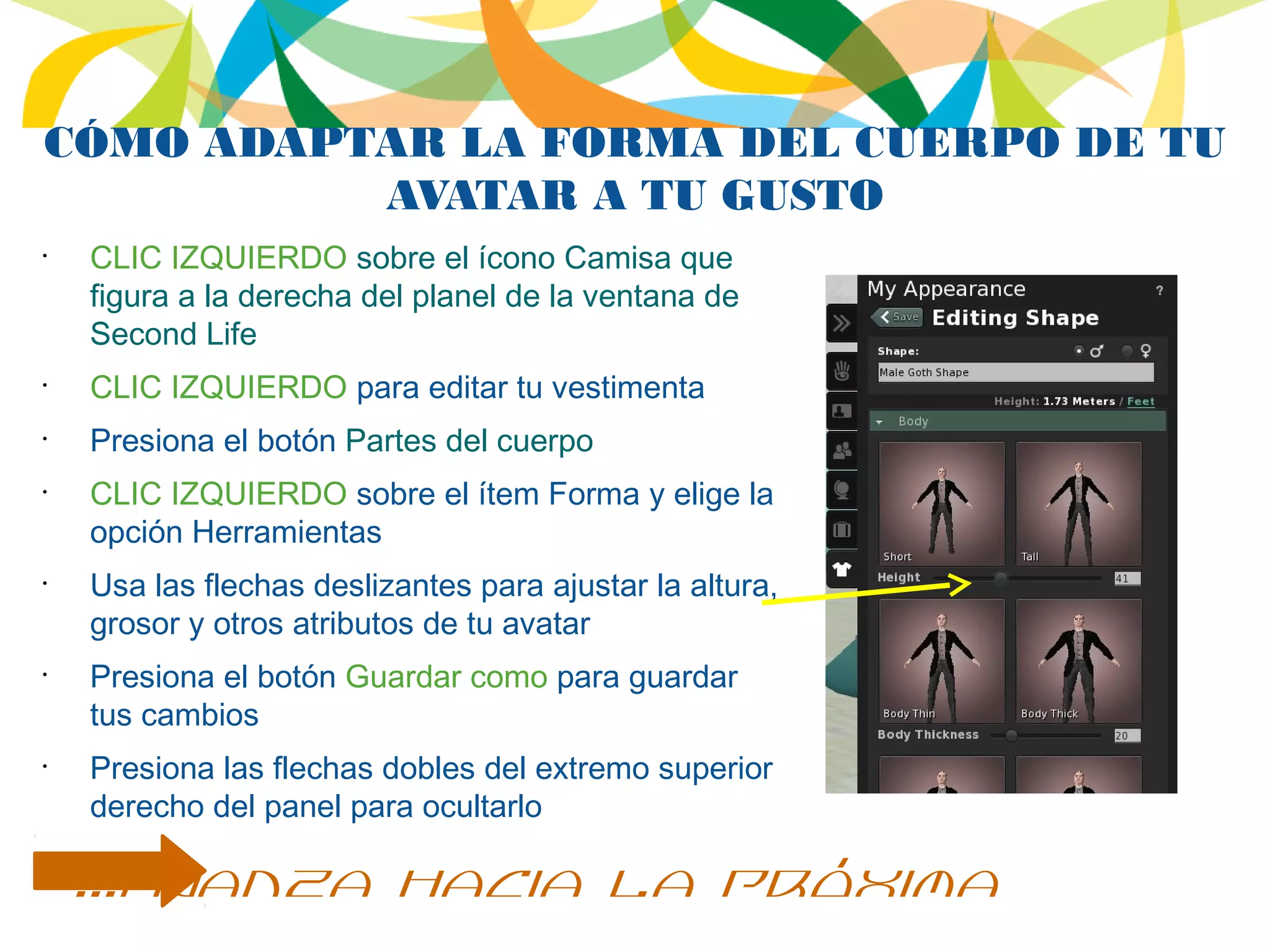CÓMO ADAPTAR LA FORMA DEL CUERPO DE TU
AVATAR A TU GUSTO
•
CLIC IZQUIERDO sobre el ícono Camisa que
figura a la derecha del planel de la ventana de
Second Life
•
CLIC IZQUIERDO para editar tu vestimenta
•
Presiona el botón Partes del cuerpo
•
CLIC IZQUIERDO sobre el ítem Forma y elige la
opción Herramientas
•
Usa las flechas deslizantes para ajustar la altura,
grosor y otros atributos de tu avatar
•
Presiona el botón Guardar como para guardar
tus cambios
•
Presiona las flechas dobles del extremo superior
derecho del panel para ocultarlo
...avanza hacia la próxima
 