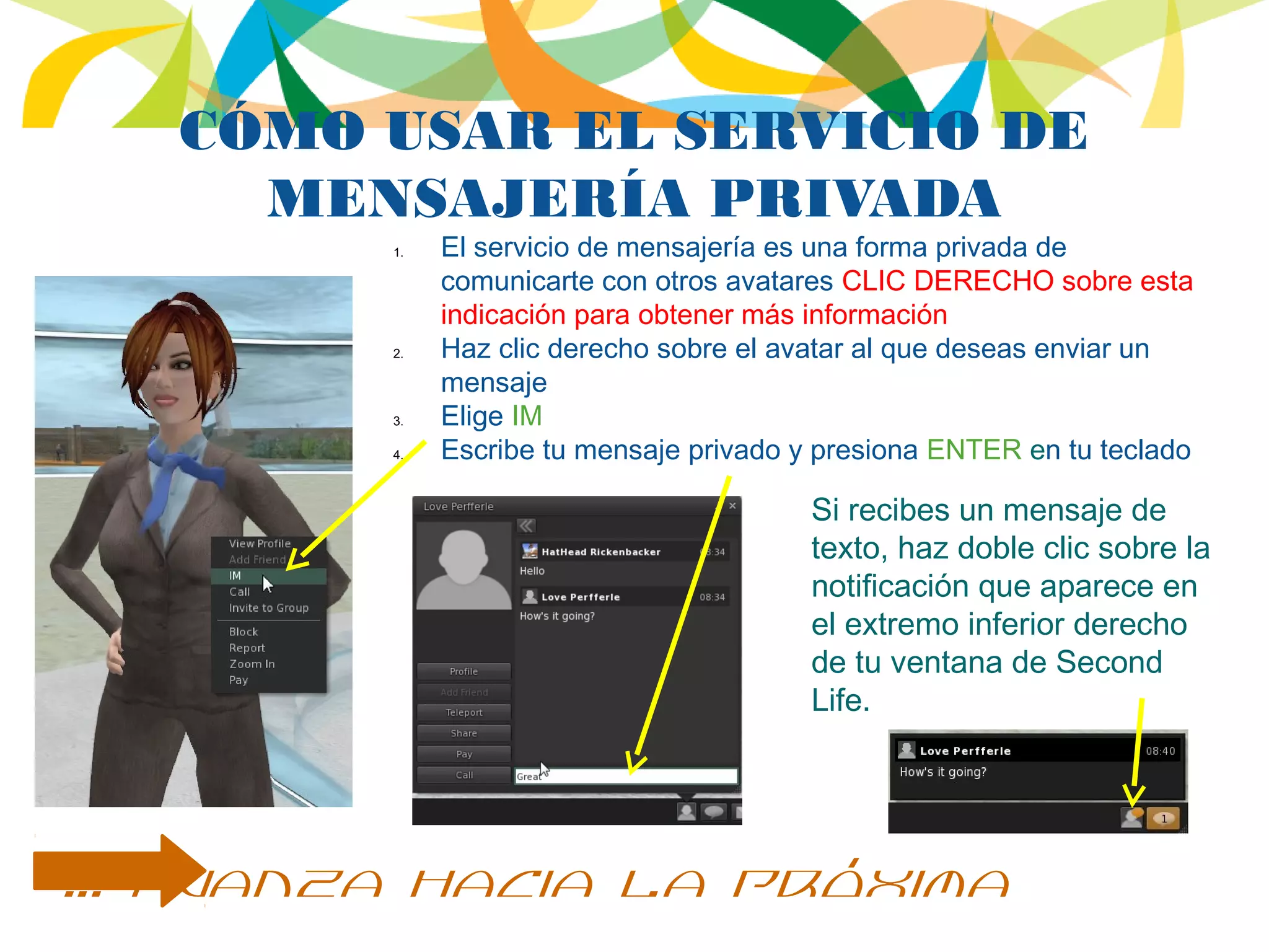 CÓMO USAR EL SERVICIO DE
MENSAJERÍA PRIVADA
Si recibes un mensaje de
texto, haz doble clic sobre la
notificación que aparece en
el extremo inferior derecho
de tu ventana de Second
Life.
… avanza hacia la próxima
1. El servicio de mensajería es una forma privada de
comunicarte con otros avatares CLIC DERECHO sobre esta
indicación para obtener más información
2. Haz clic derecho sobre el avatar al que deseas enviar un
mensaje
3. Elige IM
4. Escribe tu mensaje privado y presiona ENTER en tu teclado
 