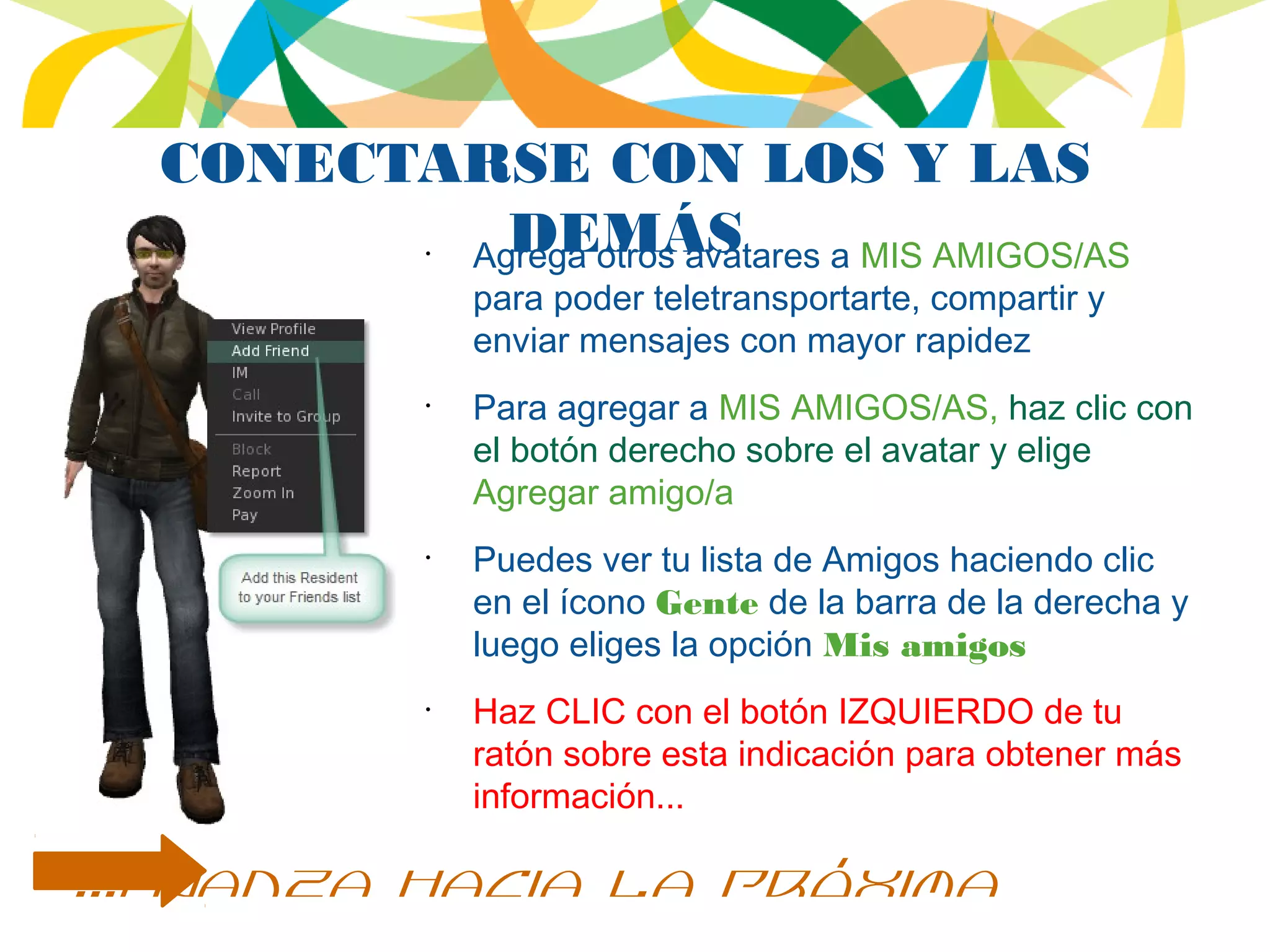 CONECTARSE CON LOS Y LAS
DEMÁS•
Agrega otros avatares a MIS AMIGOS/AS
para poder teletransportarte, compartir y
enviar mensajes con mayor rapidez
•
Para agregar a MIS AMIGOS/AS, haz clic con
el botón derecho sobre el avatar y elige
Agregar amigo/a
•
Puedes ver tu lista de Amigos haciendo clic
en el ícono Gente de la barra de la derecha y
luego eliges la opción Mis amigos
•
Haz CLIC con el botón IZQUIERDO de tu
ratón sobre esta indicación para obtener más
información...
...avanza hacia la próxima
 
