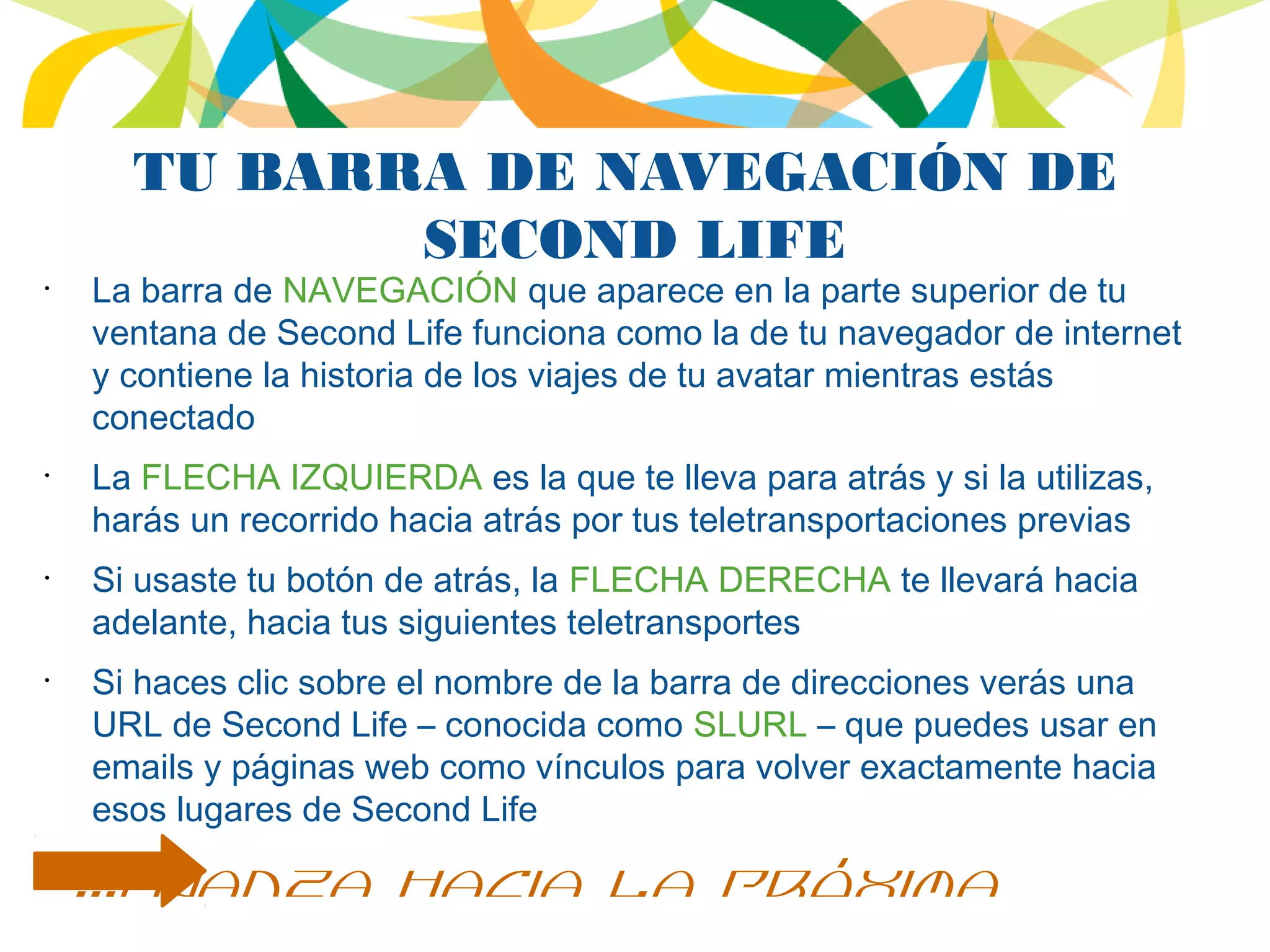 TU BARRA DE NAVEGACIÓN DE
SECOND LIFE
•
La barra de NAVEGACIÓN que aparece en la parte superior de tu
ventana de Second Life funciona como la de tu navegador de internet
y contiene la historia de los viajes de tu avatar mientras estás
conectado
•
La FLECHA IZQUIERDA es la que te lleva para atrás y si la utilizas,
harás un recorrido hacia atrás por tus teletransportaciones previas
•
Si usaste tu botón de atrás, la FLECHA DERECHA te llevará hacia
adelante, hacia tus siguientes teletransportes
•
Si haces clic sobre el nombre de la barra de direcciones verás una
URL de Second Life – conocida como SLURL – que puedes usar en
emails y páginas web como vínculos para volver exactamente hacia
esos lugares de Second Life
...avanza hacia la próxima
 