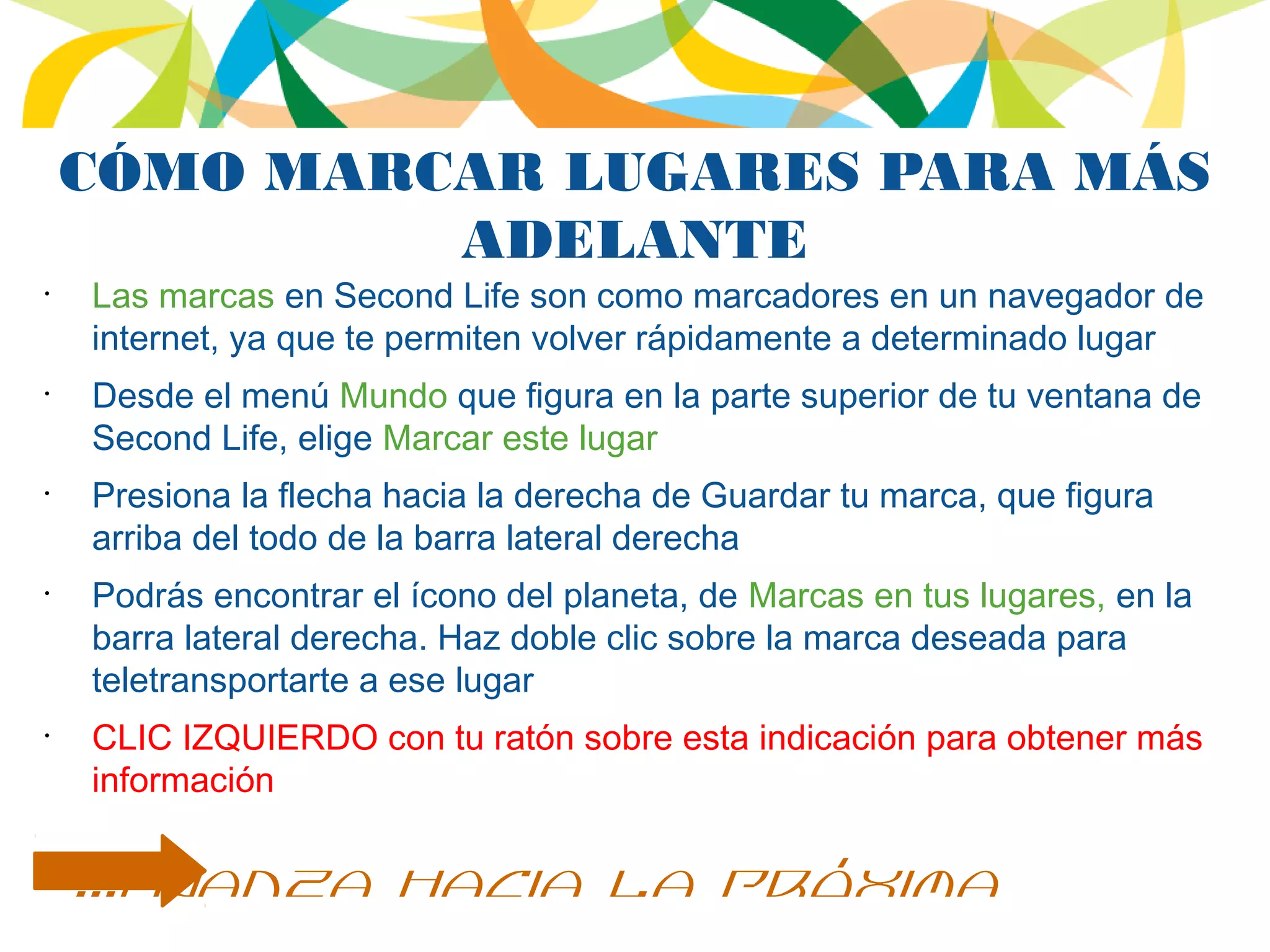 CÓMO MARCAR LUGARES PARA MÁS
ADELANTE
•
Las marcas en Second Life son como marcadores en un navegador de
internet, ya que te permiten volver rápidamente a determinado lugar
•
Desde el menú Mundo que figura en la parte superior de tu ventana de
Second Life, elige Marcar este lugar
•
Presiona la flecha hacia la derecha de Guardar tu marca, que figura
arriba del todo de la barra lateral derecha
•
Podrás encontrar el ícono del planeta, de Marcas en tus lugares, en la
barra lateral derecha. Haz doble clic sobre la marca deseada para
teletransportarte a ese lugar
•
CLIC IZQUIERDO con tu ratón sobre esta indicación para obtener más
información
...avanza hacia la próxima
 