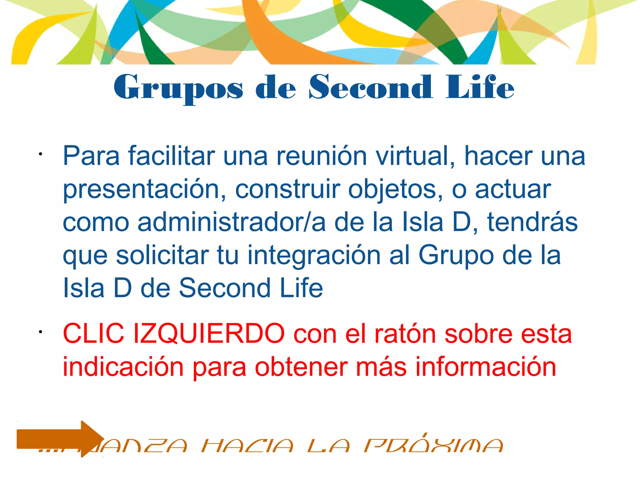 Grupos de Second Life
•
Para facilitar una reunión virtual, hacer una
presentación, construir objetos, o actuar
como administrador/a de la Isla D, tendrás
que solicitar tu integración al Grupo de la
Isla D de Second Life
•
CLIC IZQUIERDO con el ratón sobre esta
indicación para obtener más información
...avanza hacia la próxima
 