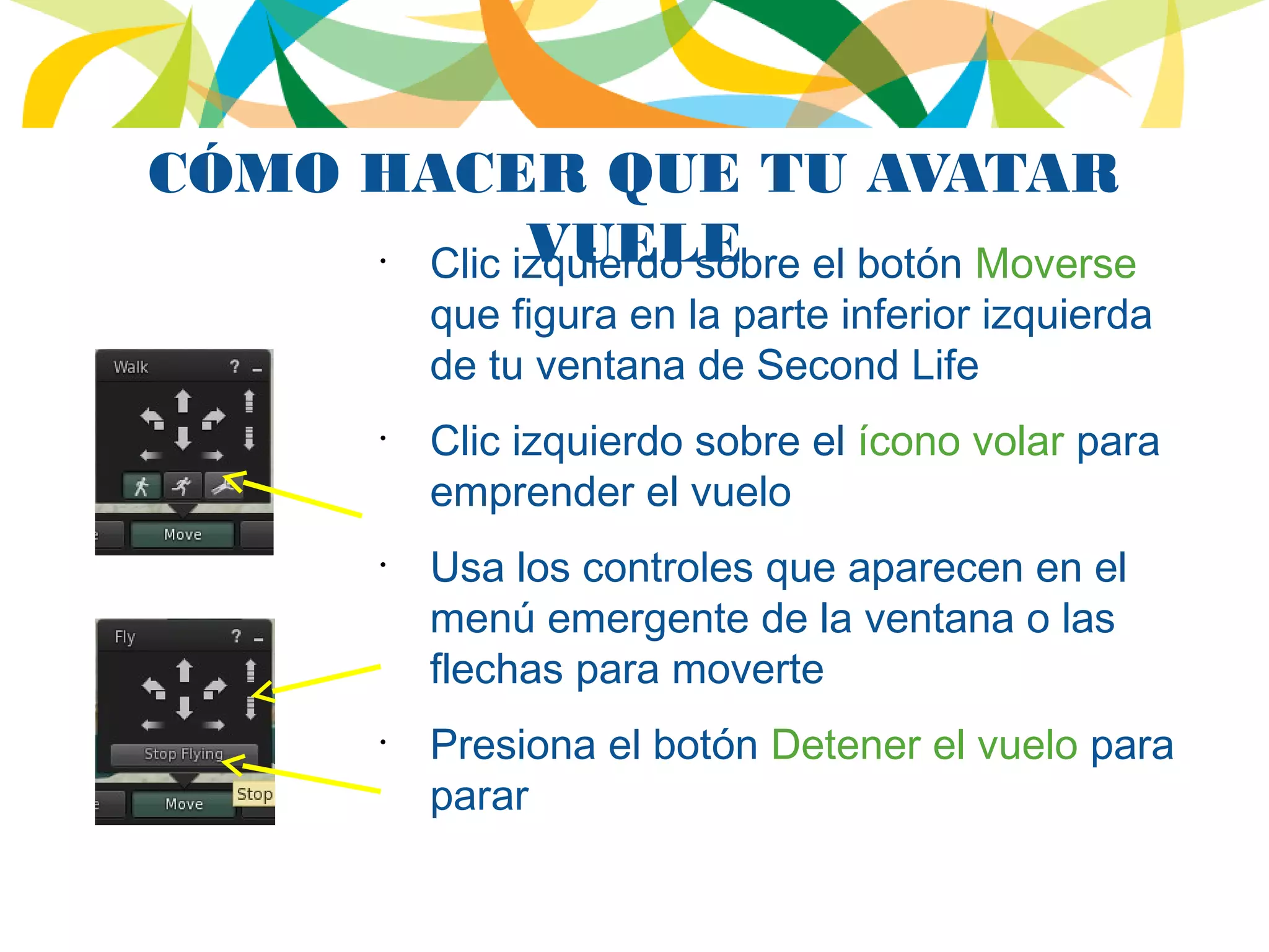 CÓMO HACER QUE TU AVATAR
VUELE•
Clic izquierdo sobre el botón Moverse
que figura en la parte inferior izquierda
de tu ventana de Second Life
•
Clic izquierdo sobre el ícono volar para
emprender el vuelo
•
Usa los controles que aparecen en el
menú emergente de la ventana o las
flechas para moverte
•
Presiona el botón Detener el vuelo para
parar
 