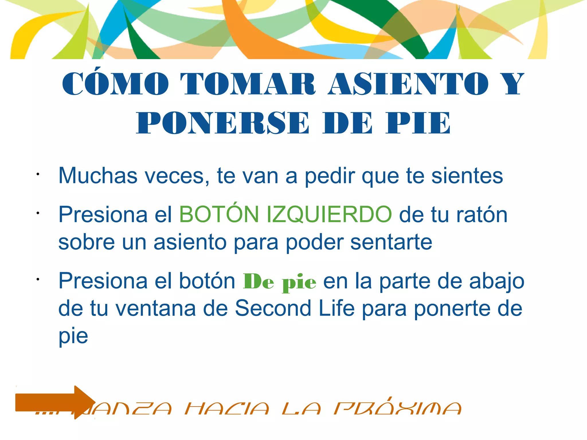 CÓMO TOMAR ASIENTO Y
PONERSE DE PIE
•
Muchas veces, te van a pedir que te sientes
•
Presiona el BOTÓN IZQUIERDO de tu ratón
sobre un asiento para poder sentarte
•
Presiona el botón De pie en la parte de abajo
de tu ventana de Second Life para ponerte de
pie
...avanza hacia la próxima
 