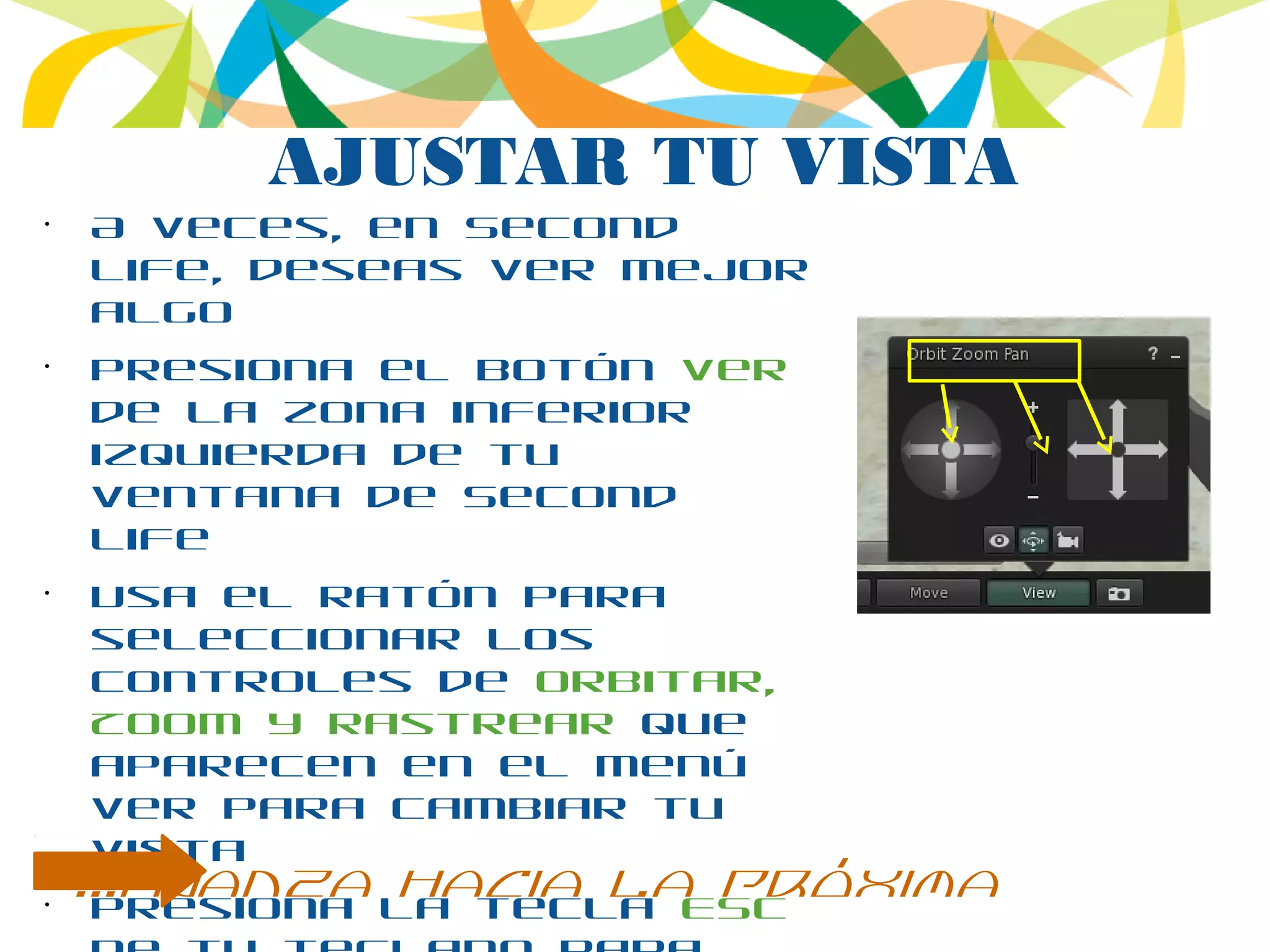 AJUSTAR TU VISTA
•
A veces, en Second
Life, deseas ver mejor
algo
•
Presiona el botón Ver
de la zona inferior
izquierda de tu
ventana de Second
Life
•
Usa el ratón para
seleccionar los
controles de Orbitar,
Zoom y Rastrear que
aparecen en el menú
Ver para cambiar tu
vista
•
Presiona la tecla ESC
...avanza hacia la próxima
 