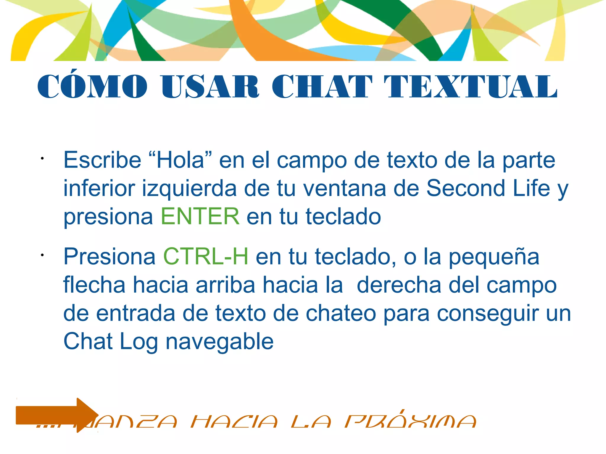 CÓMO USAR CHAT TEXTUAL
•
Escribe “Hola” en el campo de texto de la parte
inferior izquierda de tu ventana de Second Life y
presiona ENTER en tu teclado
•
Presiona CTRL-H en tu teclado, o la pequeña
flecha hacia arriba hacia la derecha del campo
de entrada de texto de chateo para conseguir un
Chat Log navegable
...avanza hacia la próxima
 