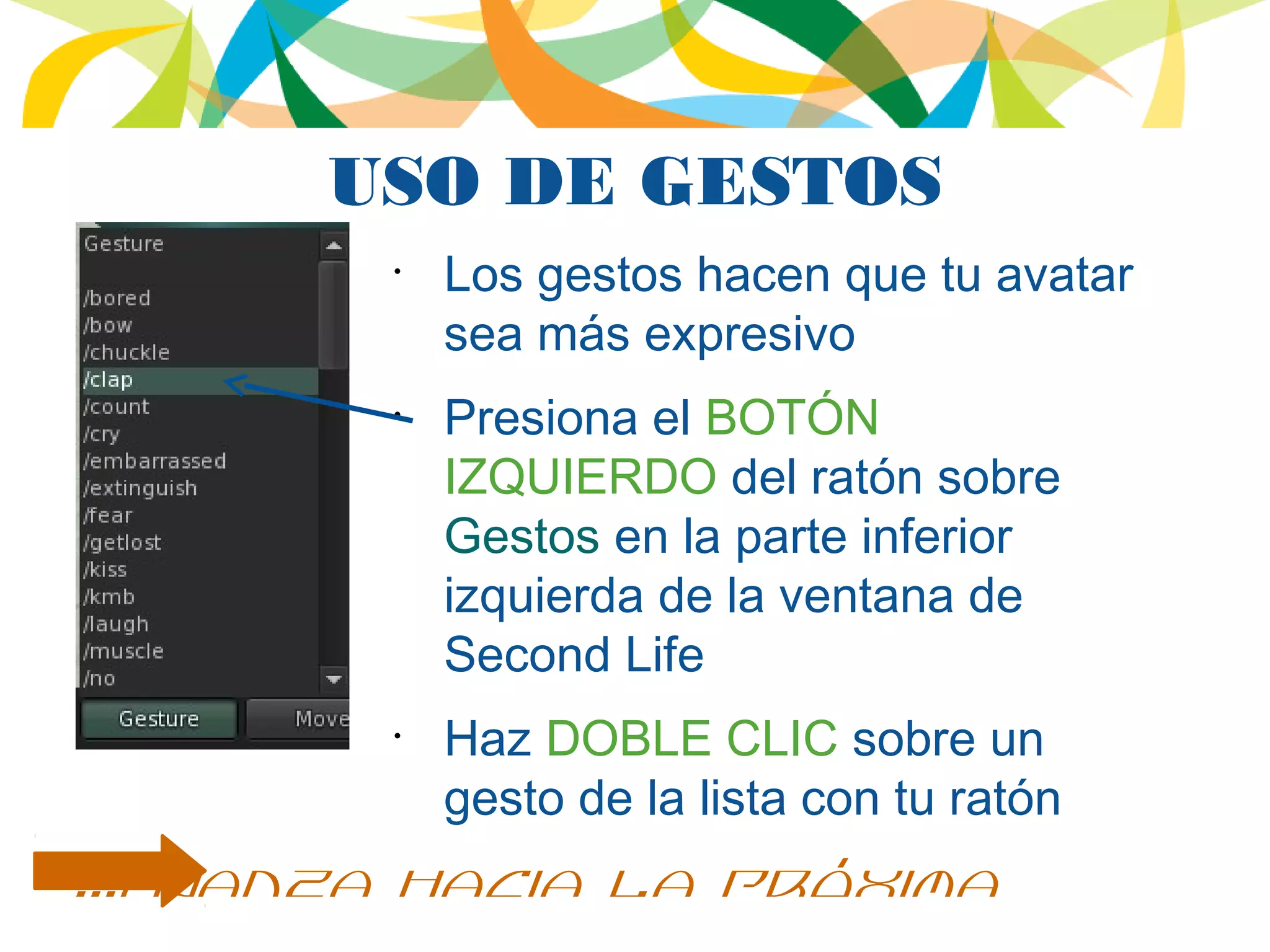USO DE GESTOS
•
Los gestos hacen que tu avatar
sea más expresivo
•
Presiona el BOTÓN
IZQUIERDO del ratón sobre
Gestos en la parte inferior
izquierda de la ventana de
Second Life
•
Haz DOBLE CLIC sobre un
gesto de la lista con tu ratón
...avanza hacia la próxima
 