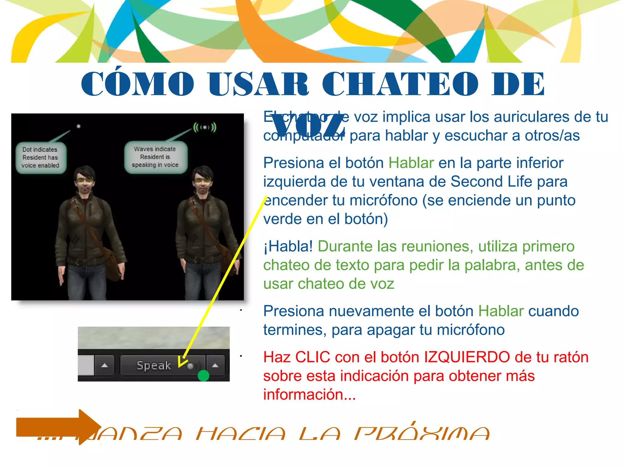 CÓMO USAR CHATEO DE
VOZ
•
El chateo de voz implica usar los auriculares de tu
computador para hablar y escuchar a otros/as
•
Presiona el botón Hablar en la parte inferior
izquierda de tu ventana de Second Life para
encender tu micrófono (se enciende un punto
verde en el botón)
•
¡Habla! Durante las reuniones, utiliza primero
chateo de texto para pedir la palabra, antes de
usar chateo de voz
•
Presiona nuevamente el botón Hablar cuando
termines, para apagar tu micrófono
•
Haz CLIC con el botón IZQUIERDO de tu ratón
sobre esta indicación para obtener más
información...
...avanza hacia la próxima
 