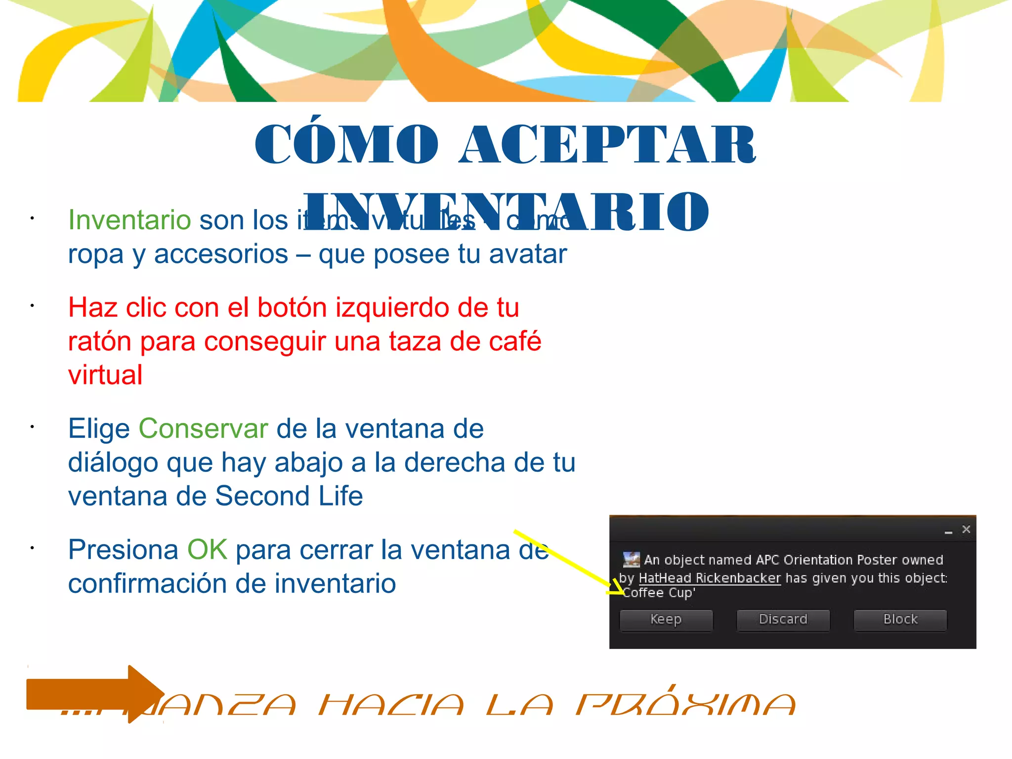 CÓMO ACEPTAR
INVENTARIO•
Inventario son los items virtuales – como
ropa y accesorios – que posee tu avatar
•
Haz clic con el botón izquierdo de tu
ratón para conseguir una taza de café
virtual
•
Elige Conservar de la ventana de
diálogo que hay abajo a la derecha de tu
ventana de Second Life
•
Presiona OK para cerrar la ventana de
confirmación de inventario
...avanza hacia la próxima
 