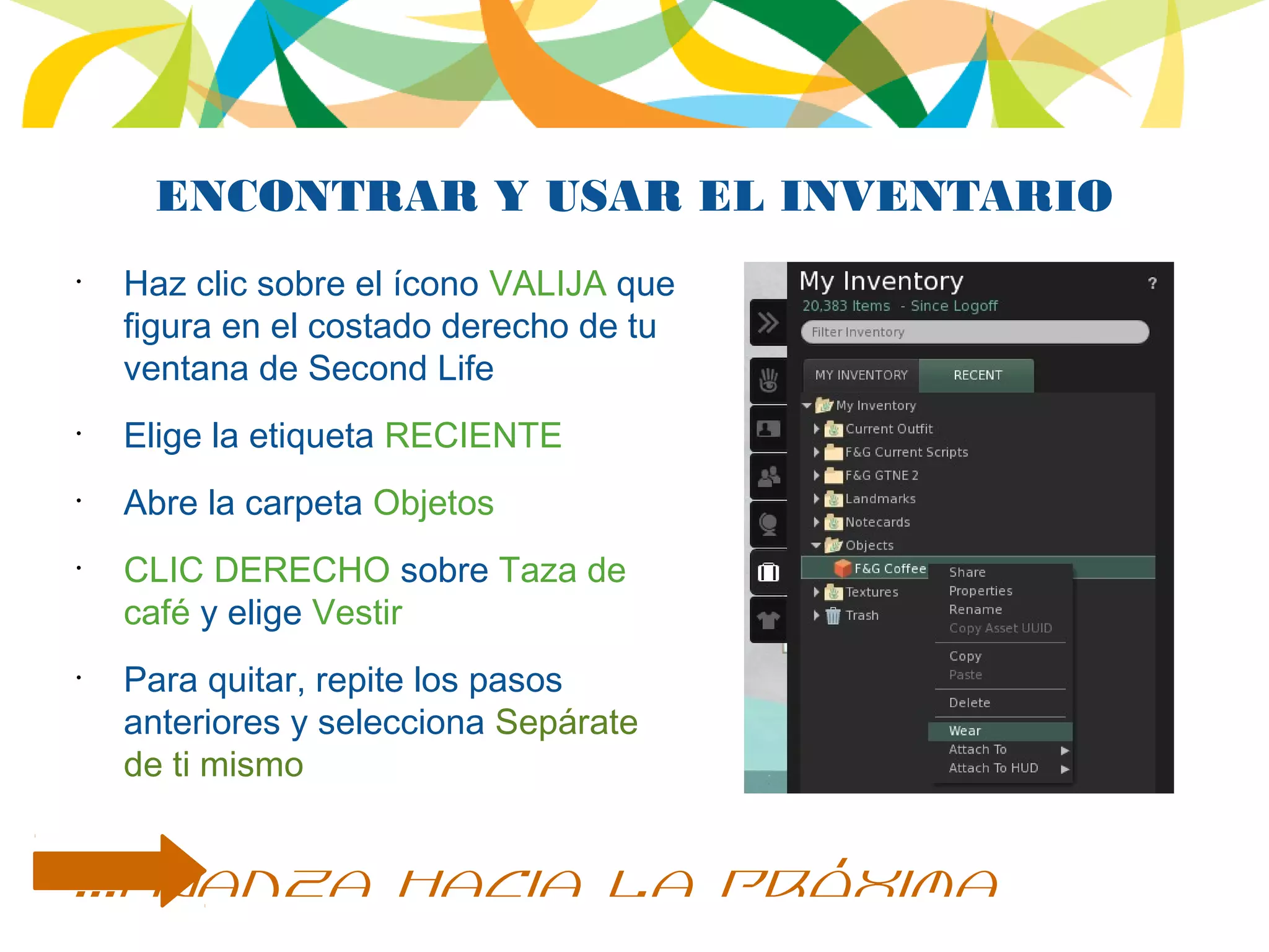 ENCONTRAR Y USAR EL INVENTARIO
•
Haz clic sobre el ícono VALIJA que
figura en el costado derecho de tu
ventana de Second Life
•
Elige la etiqueta RECIENTE
•
Abre la carpeta Objetos
•
CLIC DERECHO sobre Taza de
café y elige Vestir
•
Para quitar, repite los pasos
anteriores y selecciona Sepárate
de ti mismo
...avanza hacia la próxima
 