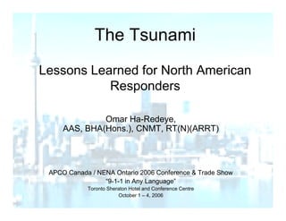 The Tsunami
                e su a
Lessons Learned for North American
           Responders

              Omar Ha-Redeye,
     AAS, BHA(Hons.), CNMT, RT(N)(ARRT)




 APCO Canada / NENA Ontario 2006 Conference & Trade Show
                 “9-1-1
                 “9 1 1 in Any Language”
            Toronto Sheraton Hotel and Conference Centre
                        October 1 – 4, 2006
 