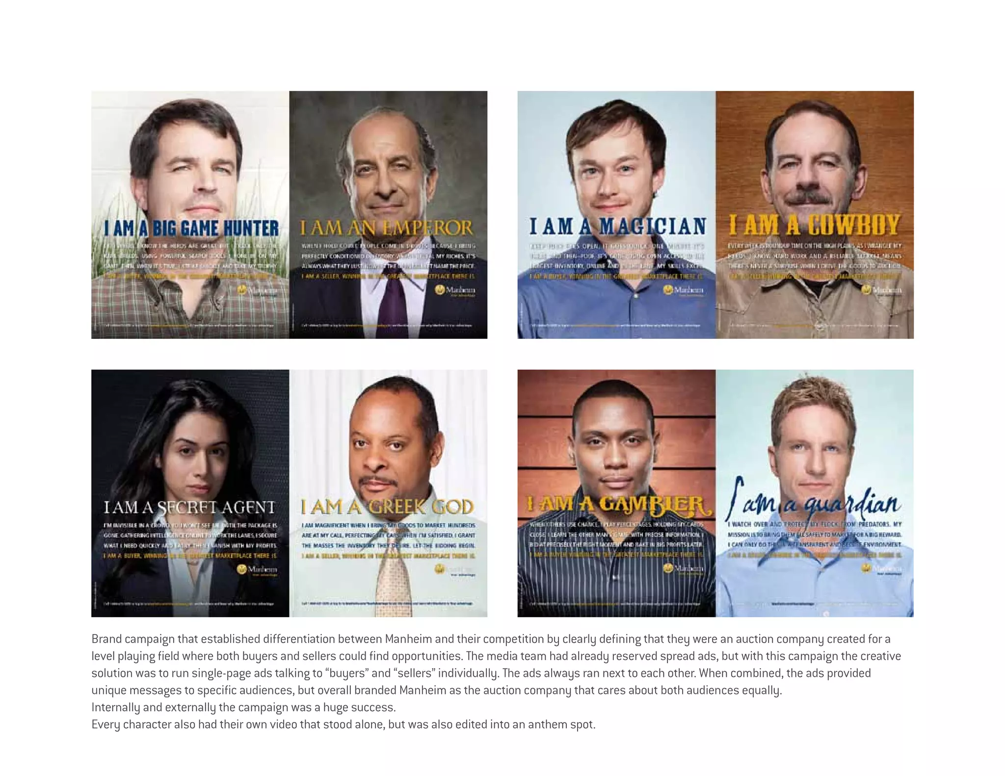 Brand campaign that established differentiation between Manheim and their competition by clearly defining that they were an auction company created for a
level playing field where both buyers and sellers could find opportunities. The media team had already reserved spread ads, but with this campaign the creative
solution was to run single-page ads talking to “buyers” and “sellers” individually. The ads always ran next to each other. When combined, the ads provided
unique messages to specific audiences, but overall branded Manheim as the auction company that cares about both audiences equally.
Internally and externally the campaign was a huge success.
Every character also had their own video that stood alone, but was also edited into an anthem spot.
 