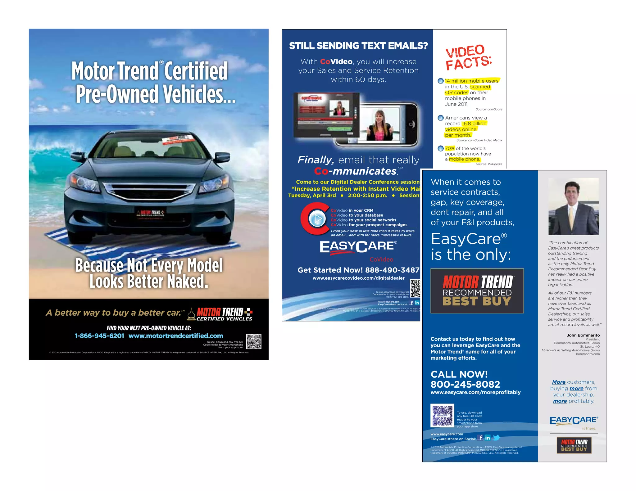 Still Sending text emailS?


                   Motor Trend Certified                                                         ®                                                                                       With CoVideo, you will increase
                                                                                                                                                                                        your Sales and Service Retention
                                                                                                                                                                                                 within 60 days.                                                                                                              14 million mobile users



                   Pre-Owned Vehicles…
                                                                                                                                                                                                                                                                                                                              in the U.S. scanned
                                                                                                                                                                                                                                                                                                                              QR codes on their
                                                                                                                                                                                                                                                                                                                              mobile phones in
                                                                                                                                                                                                                                                                                                                              June 2011.
                                                                                                                                                                                                                                                                                                                                                       Source: comScore


                                                                                                                                                                                                                                                                                                                              Americans view a
                                                                                                                                                                                                                                                                                                                              record 16.8 billion
                                                                                                                                                                                                                                                                                                                              videos online
                                                                                                                                                                                                                                                                                                                              per month.
                                                                                                                                                                                                                                                                                                                                       Source: comScore Video Metrix

                                                                                                                                                                                                                                                                                                                              70% of the world’s
                                                                                                                                                                                                                                                                                                                              population now have
                                                                                                                                                                                        Finally, email that really                                                                                                            a mobile phone.
                                                                                                                                                                                                                                                                                                                                                       Source: Wikipedia


                                                                                                                                                                                           Co-mmunicates.
                                                                                                                                                                                                                                                                                SM
                                                                                                                                                                                                                                                                                                                              40% of U.S. mobile
                                                                                                                                                                                                                                                                                                                              users own smartphones.
                                                                                                                                                                                       Come to our Digital Dealer Conference session:    When it comes to                                                                                                 Source: Nielsen

                                                                                                                                                                                      “Increase Retention with Instant Video Mail”
                                                                                                                                                                                     Tuesday, April 3rd l 2:00-2:50 p.m. l Session: 111 service contracts,
                                                                                                                                                                                                                                         gap, key coverage,
                                                                                                                                                                                                     CoVideo in your CRM
                                                                                                                                                                                                     CoVideo to your database            dent repair, and all
                                                                                                                                                                                                     CoVideo to your social networks
                                                                                                                                                                                                     CoVideo for your prospect campaigns of your FI products,

                                                                                                                                                                                                                                                                                                                   EasyCare®
                                                                                                                                                                                                          From your desk in less time than it takes to write
                                                                                                                                                                                                          an email …and with far more impressive results!                                                                    More customers,
                                                                                                                                                                                                                                                                                                                            buying more from                                                       “The combination of


                                                                                                                                                                                                                                                                                                                   is the only:
                                                                                                                                                                                                                                                                                                                             your dealership,                                                      EasyCare’s great products,
                                                                                                                                                                                                                                                                                                                                                                                                   outstanding training
                                                                                                                                                                                                                                                                                                                             more profitably.

                       Because Not Every Model
                                                                                                                                                                                                                                                                                                                                                                                                   and the endorsement
                                                                                                                                                                                                                                                                                                                                                                                                   as the only Motor Trend
                                                                                                                                                                                        Get Started Now! 888-490-3487                                                                                                                                                                              Recommended Best Buy



                         Looks Better Naked.
                                                                                                                                                                                                                                                                                                                                                                                                   has really had a positive
                                                                                                                                                                                             www.easycarecovideo.com/digitaldealer                                                                                                                                                                 impact on our entire
                                                                                                                                                                                                                                                                                                                                                                                                   organization.
                                                                                                                                                                                                                                                        To use, download any free QR
                                                                                                                                                                                                                                                      Code reader to your smartphone                                                                                                               All of our FI numbers
                                                                                                                                                                                                                                                                  from your app store.
                                                                                                                                                                                                                                                                                                                                                                                                   are higher than they
                                                                                                                                                                                                                                                           www.easycare.com
                                                                                                                                                                                                                                                           EasyCareisthere on Social:                                                                                                              have ever been and as
                                                                                                                                                                                                                                                                                                                                                                                                   Motor Trend Certified
A better way to buy a better car.
                                                                                                                                                                                               © 2012 Automobile Protection Corporation – APCO. EasyCare is a registered trademark of APCO. All Rights Reserved.
                                                                                                                     SM                                                                                               MOTOR TREND® is a registered trademark of SOURCE INTERLINK, LLC. All Rights Reserved.

                                                                                                                                                                                                                                                                                                                                                                                                   Dealerships, our sales,
                                                                                                                                                                                                                                                                                                                                                                                                   service and profitability
                                                                                                                                                                                                                                                                                                                                                                                                   are at record levels as well.”
                               FIND YOUR NEXT PRE-OWNED VEHICLE AT:
                      1-866-945-6201 www.motortrendcertified.com                                                                                                                                                                                                                                                   Contact us today to find out how
                                                                                                                                                                                                                                                                                                                                                                                                               John Bommarito
                                                                                                                                                                                                                                                                                                                                                                                                                             President
                                                                                                                                           To use, download any free QR                                                                                                                                                                                                                                Bommarito Automotive Group
                                                                                                                                         Code reader to your smartphone
                                                                                                                                                     from your app store.                                                                                                                                          you can leverage EasyCare and the                                                                     St. Louis, MO
© 2012 Automobile Protection Corporation – APCO. EasyCare is a registered trademark of APCO. MOTOR TREND® is a registered trademark of SOURCE INTERLINK, LLC. All Rights Reserved.                                                                                                                                 Motor Trend® name for all of your                                           Missouri’s #1 Selling Automotive Group
                                                                                                                                                                                                                                                                                                                                                                                                                       bommarito.com
                                                                                                                                                                                                                                                                                                                   marketing efforts.


                                                                                                                                                                                                                                                                                                                   CALL NOW!
                                                                                                                                                                                                                                                                                                                   800-245-8082                                                                      More customers,
                                                                                                                                                                                                                                                                                                                                                                                                    buying more from
                                                                                                                                                                                                                                                                                                                   www.easycare.com/moreprofitably                                                   your dealership,
                                                                                                                                                                                                                                                                                                                                                                                                     more profitably.

                                                                                                                                                                                                                                                                                                                                        To use, download
                                                                                                                                                                                                                                                                                                                                        any free QR Code
                                                                                                                                                                                                                                                                                                                                        reader to your
                                                                                                                                                                                                                                                                                                                                        smartphone from
                                                                                                                                                                                                                                                                                                                                        your app store.

                                                                                                                                                                                                                                                                                                                   www.easycare.com
                                                                                                                                                                                                                                                                                                                   EasyCareisthere on Social:

                                                                                                                                                                                                                                                                                                                   © 2012 Automobile Protection Corporation – APCO. EasyCare is a registered
                                                                                                                                                                                                                                                                                                                   trademark of APCO. All Rights Reserved. MOTOR TREND® is a registered
                                                                                                                                                                                                                                                                                                                   trademark of SOURCE INTERLINK MAGAZINES, LLC. All Rights Reserved.
 