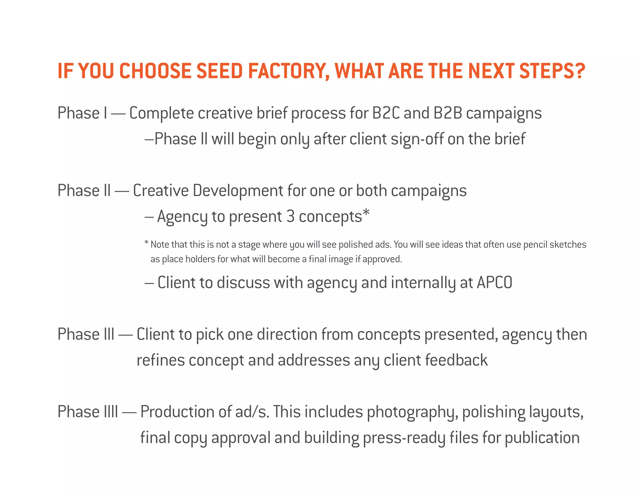 If you choose SEED FActory, what are the next steps?
Phase I — Complete creative brief process for B2C and B2B campaigns
			 –Phase II will begin only after client sign-off on the brief

Phase II — Creative Development for one or both campaigns
			 – Agency to present 3 concepts*
			* Note that this is not a stage where you will see polished ads. You will see ideas that often use pencil sketches
                    as place holders for what will become a final image if approved.

			                – Client to discuss with agency and internally at APCO

Phase III — Client to pick one direction from concepts presented, agency then
            
            refines concept and addresses any client feedback

Phase IIII — Production of ad/s. This includes photography, polishing layouts,
             
             final copy approval and building press-ready files for publication
 