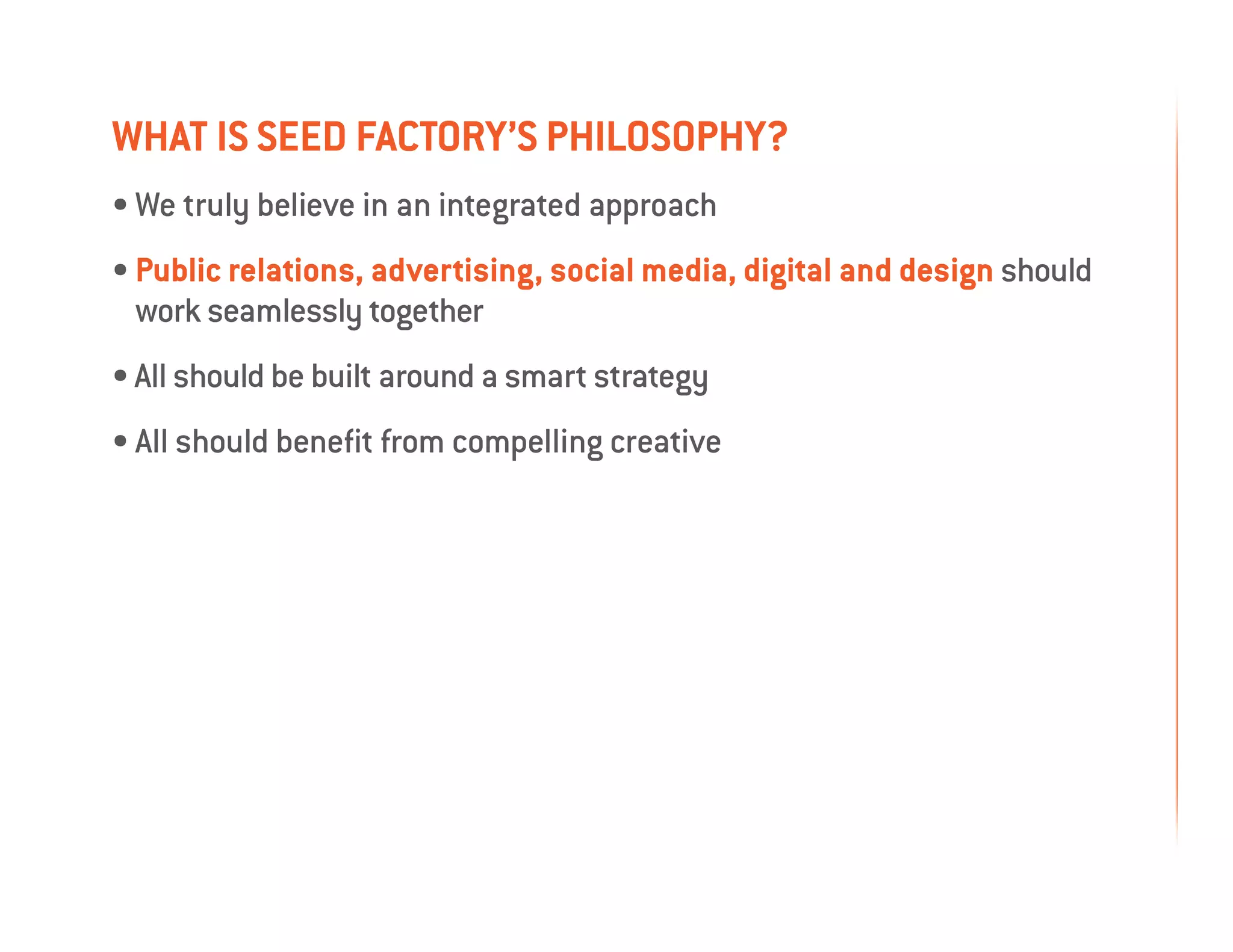 what is seed factory’s philosophy?
• We truly believe in an integrated approach
• Public relations, advertising, social media, digital and design should
   work seamlessly together
• All should be built around a smart strategy
• All should benefit from compelling creative
 