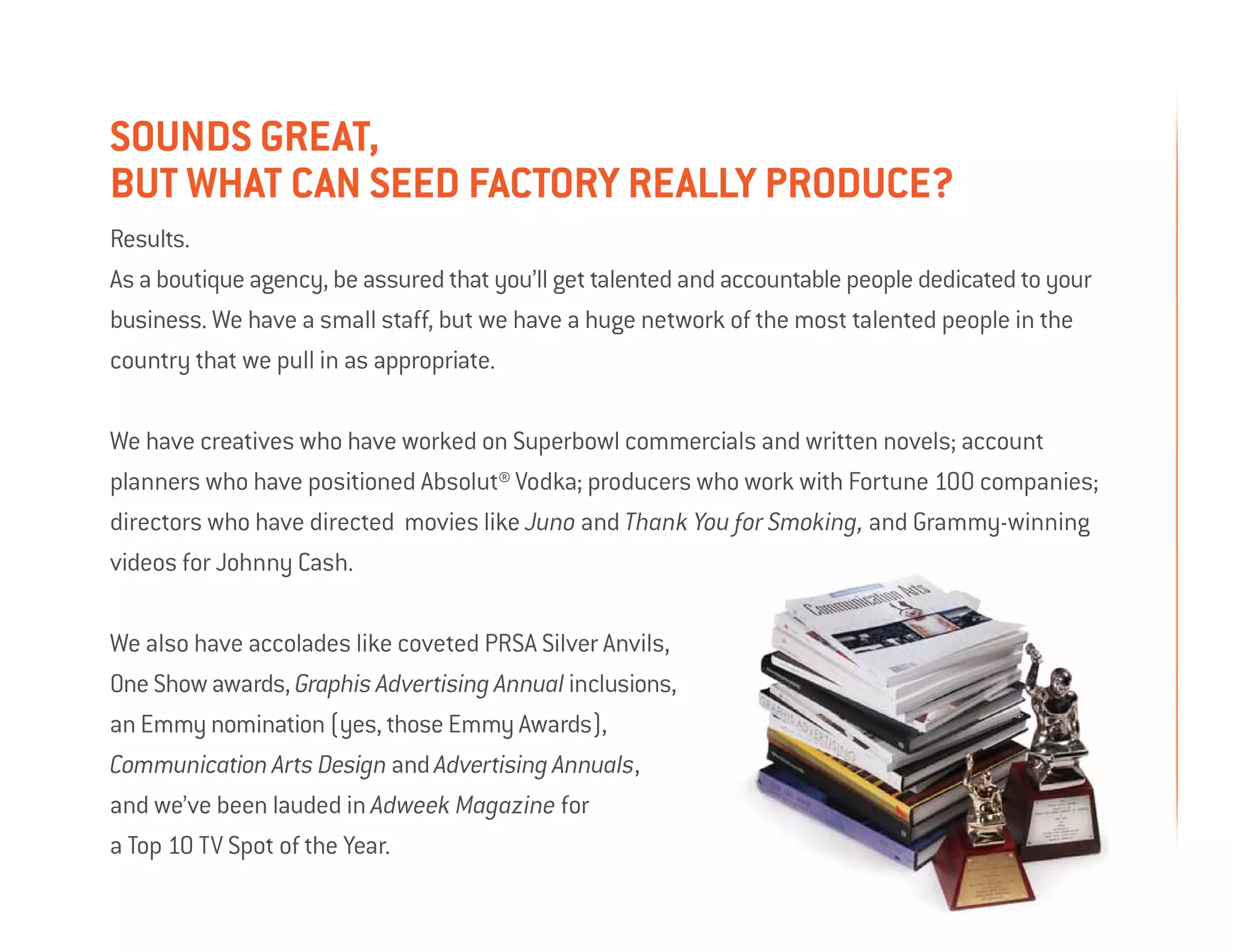 Sounds great,
but what can SEED FActory really produce?
Results.
As a boutique agency, be assured that you’ll get talented and accountable people dedicated to your
business. We have a small staff, but we have a huge network of the most talented people in the
country that we pull in as appropriate.

We have creatives who have worked on Superbowl commercials and written novels; account
planners who have positioned Absolut® Vodka; producers who work with Fortune 100 companies;
directors who have directed movies like Juno and Thank You for Smoking, and Grammy-winning
videos for Johnny Cash.

We also have accolades like coveted PRSA Silver Anvils,
One Show awards, Graphis Advertising Annual inclusions,
an Emmy nomination (yes, those Emmy Awards),
Communication Arts Design and Advertising Annuals,
and we’ve been lauded in Adweek Magazine for
a Top 10 TV Spot of the Year.
 