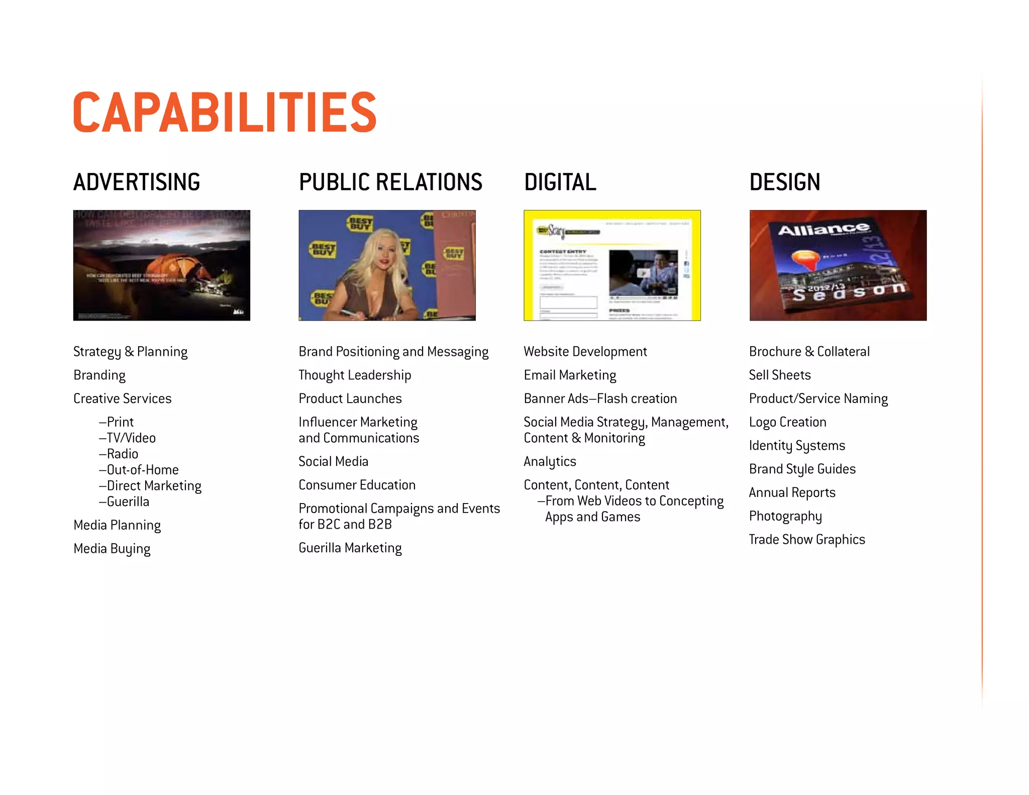 capabilities
Advertising           Public relations                   Digital                              design




Strategy  Planning   Brand Positioning and Messaging    Website Development                  Brochure  Collateral
Branding              Thought Leadership                 Email Marketing                      Sell Sheets
Creative Services     Product Launches                   Banner Ads–Flash creation            Product/Service Naming
	 –Print              Influencer Marketing               Social Media Strategy, Management,   Logo Creation
	–TV/Video            and Communications                 Content  Monitoring                 Identity Systems
	–Radio               Social Media                       Analytics
	–Out-of-Home                                                                                 Brand Style Guides
	 –Direct Marketing   Consumer Education                 Content, Content, Content            Annual Reports
	–Guerilla            Promotional Campaigns and Events     –From Web Videos to Concepting
                                                            Apps and Games                    Photography
Media Planning        for B2C and B2B
                                                                                              Trade Show Graphics
Media Buying          Guerilla Marketing
 