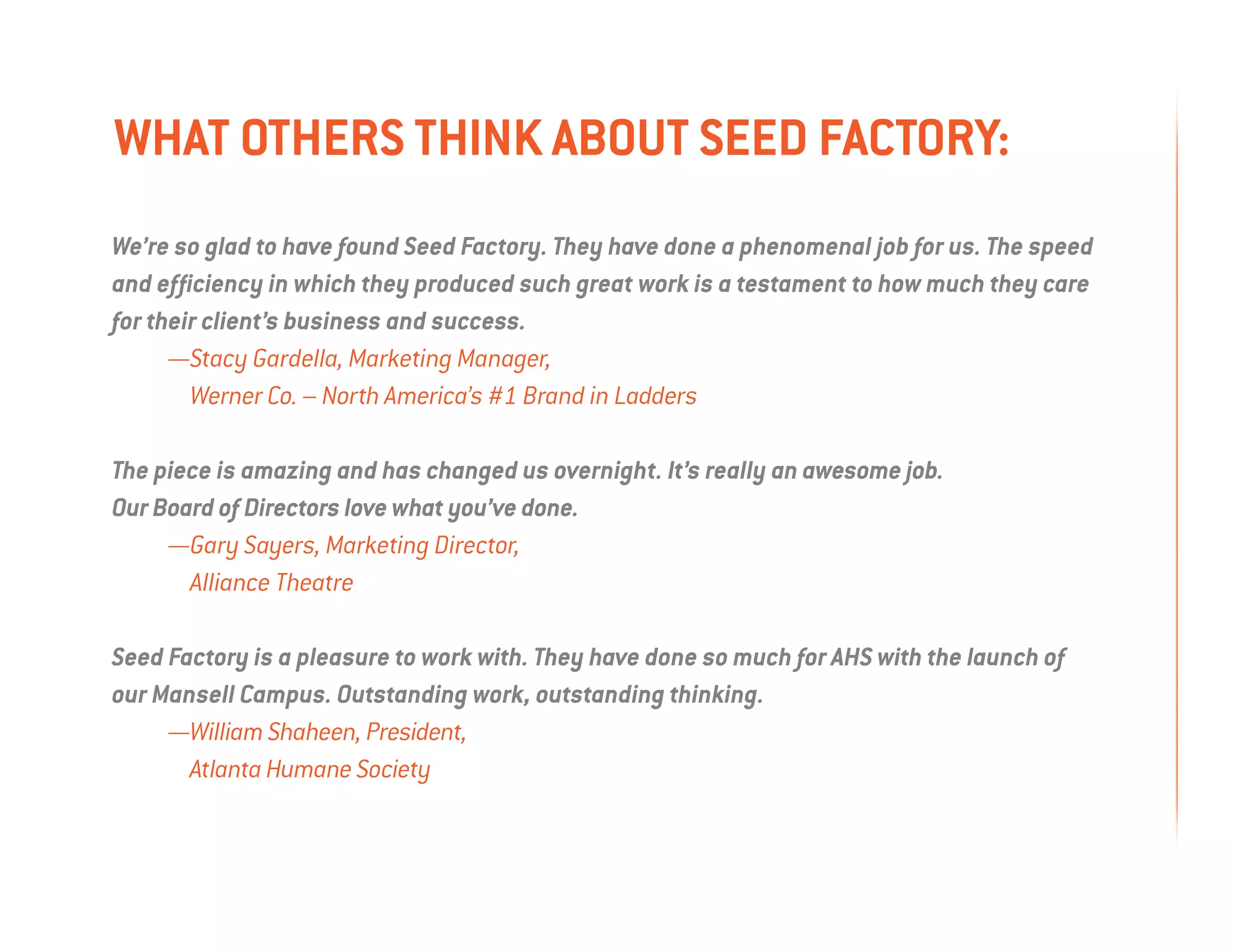 what others think about seed factory:
We’re so glad to have found Seed Factory. They have done a phenomenal job for us. The speed
and efficiency in which they produced such great work is a testament to how much they care
for their client’s business and success.
	     —Stacy Gardella, Marketing Manager,
        Werner Co. – North America’s #1 Brand in Ladders

The piece is amazing and has changed us overnight. It’s really an awesome job.
Our Board of Directors love what you’ve done.
	    —Gary Sayers, Marketing Director,
       Alliance Theatre

Seed Factory is a pleasure to work with. They have done so much for AHS with the launch of
our Mansell Campus. Outstanding work, outstanding thinking.
	    —William Shaheen, President,
       Atlanta Humane Society
 