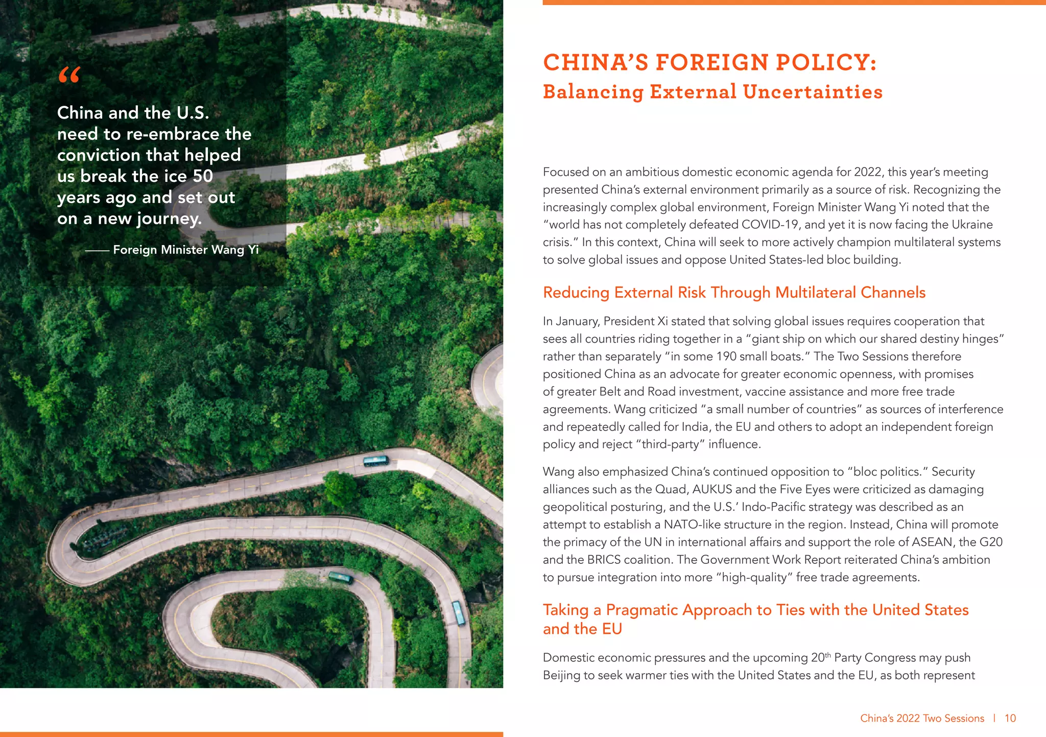 Focused on an ambitious domestic economic agenda for 2022, this year’s meeting
presented China’s external environment primarily as a source of risk. Recognizing the
increasingly complex global environment, Foreign Minister Wang Yi noted that the
“world has not completely defeated COVID-19, and yet it is now facing the Ukraine
crisis.” In this context, China will seek to more actively champion multilateral systems
to solve global issues and oppose United States-led bloc building.
Reducing External Risk Through Multilateral Channels
In January, President Xi stated that solving global issues requires cooperation that
sees all countries riding together in a “giant ship on which our shared destiny hinges”
rather than separately “in some 190 small boats.” The Two Sessions therefore
positioned China as an advocate for greater economic openness, with promises
of greater Belt and Road investment, vaccine assistance and more free trade
agreements. Wang criticized “a small number of countries” as sources of interference
and repeatedly called for India, the EU and others to adopt an independent foreign
policy and reject “third-party” influence.
Wang also emphasized China’s continued opposition to “bloc politics.” Security
alliances such as the Quad, AUKUS and the Five Eyes were criticized as damaging
geopolitical posturing, and the U.S.’ Indo-Pacific strategy was described as an
attempt to establish a NATO-like structure in the region. Instead, China will promote
the primacy of the UN in international affairs and support the role of ASEAN, the G20
and the BRICS coalition. The Government Work Report reiterated China’s ambition
to pursue integration into more “high-quality” free trade agreements.
Taking a Pragmatic Approach to Ties with the United States
and the EU
Domestic economic pressures and the upcoming 20th
Party Congress may push
Beijing to seek warmer ties with the United States and the EU, as both represent
CHINA’S FOREIGN POLICY:
Balancing External Uncertainties
China’s 2022 Two Sessions | 10
China and the U.S.
need to re-embrace the
conviction that helped
us break the ice 50
years ago and set out
on a new journey.
—— Foreign Minister Wang Yi
“
 
