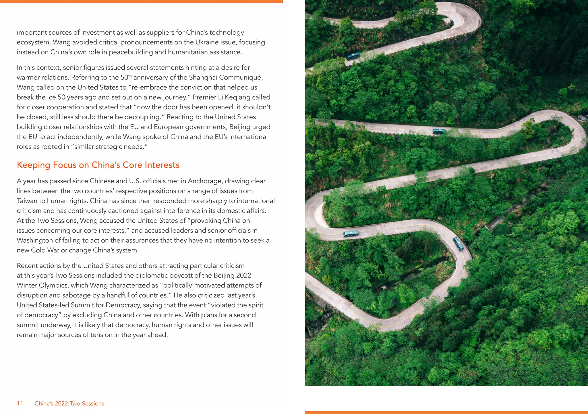 important sources of investment as well as suppliers for China’s technology
ecosystem. Wang avoided critical pronouncements on the Ukraine issue, focusing
instead on China’s own role in peacebuilding and humanitarian assistance.
In this context, senior figures issued several statements hinting at a desire for
warmer relations. Referring to the 50th
anniversary of the Shanghai Communiqué,
Wang called on the United States to “re-embrace the conviction that helped us
break the ice 50 years ago and set out on a new journey.” Premier Li Keqiang called
for closer cooperation and stated that “now the door has been opened, it shouldn’t
be closed, still less should there be decoupling.” Reacting to the United States
building closer relationships with the EU and European governments, Beijing urged
the EU to act independently, while Wang spoke of China and the EU’s international
roles as rooted in “similar strategic needs.”
Keeping Focus on China’s Core Interests
A year has passed since Chinese and U.S. officials met in Anchorage, drawing clear
lines between the two countries’ respective positions on a range of issues from
Taiwan to human rights. China has since then responded more sharply to international
criticism and has continuously cautioned against interference in its domestic affairs.
At the Two Sessions, Wang accused the United States of “provoking China on
issues concerning our core interests,” and accused leaders and senior officials in
Washington of failing to act on their assurances that they have no intention to seek a
new Cold War or change China’s system.
Recent actions by the United States and others attracting particular criticism
at this year’s Two Sessions included the diplomatic boycott of the Beijing 2022
Winter Olympics, which Wang characterized as “politically-motivated attempts of
disruption and sabotage by a handful of countries.” He also criticized last year’s
United States-led Summit for Democracy, saying that the event “violated the spirit
of democracy” by excluding China and other countries. With plans for a second
summit underway, it is likely that democracy, human rights and other issues will
remain major sources of tension in the year ahead.
11 | China’s 2022 Two Sessions
 