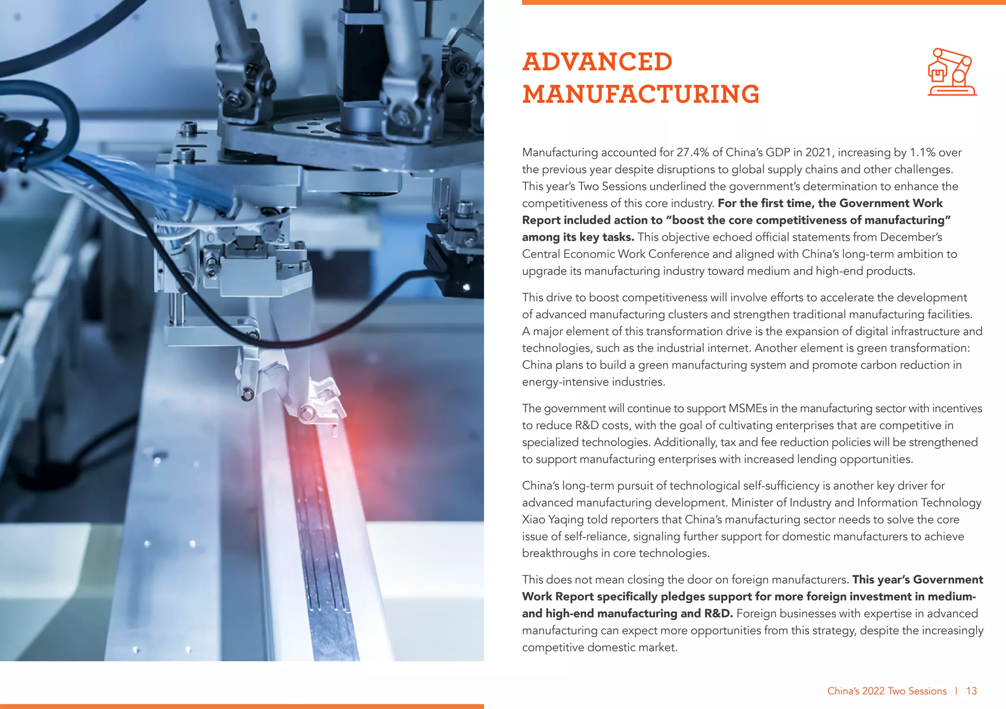 Manufacturing accounted for 27.4% of China’s GDP in 2021, increasing by 1.1% over
the previous year despite disruptions to global supply chains and other challenges.
This year’s Two Sessions underlined the government’s determination to enhance the
competitiveness of this core industry. For the first time, the Government Work
Report included action to “boost the core competitiveness of manufacturing”
among its key tasks. This objective echoed official statements from December’s
Central Economic Work Conference and aligned with China’s long-term ambition to
upgrade its manufacturing industry toward medium and high-end products.
This drive to boost competitiveness will involve efforts to accelerate the development
of advanced manufacturing clusters and strengthen traditional manufacturing facilities.
A major element of this transformation drive is the expansion of digital infrastructure and
technologies, such as the industrial internet. Another element is green transformation:
China plans to build a green manufacturing system and promote carbon reduction in
energy-intensive industries.
The government will continue to support MSMEs in the manufacturing sector with incentives
to reduce R&D costs, with the goal of cultivating enterprises that are competitive in
specialized technologies. Additionally, tax and fee reduction policies will be strengthened
to support manufacturing enterprises with increased lending opportunities.
China’s long-term pursuit of technological self-sufficiency is another key driver for
advanced manufacturing development. Minister of Industry and Information Technology
Xiao Yaqing told reporters that China’s manufacturing sector needs to solve the core
issue of self-reliance, signaling further support for domestic manufacturers to achieve
breakthroughs in core technologies.
This does not mean closing the door on foreign manufacturers. This year’s Government
Work Report specifically pledges support for more foreign investment in medium-
and high-end manufacturing and R&D. Foreign businesses with expertise in advanced
manufacturing can expect more opportunities from this strategy, despite the increasingly
competitive domestic market.
ADVANCED
MANUFACTURING
China’s 2022 Two Sessions | 13
 