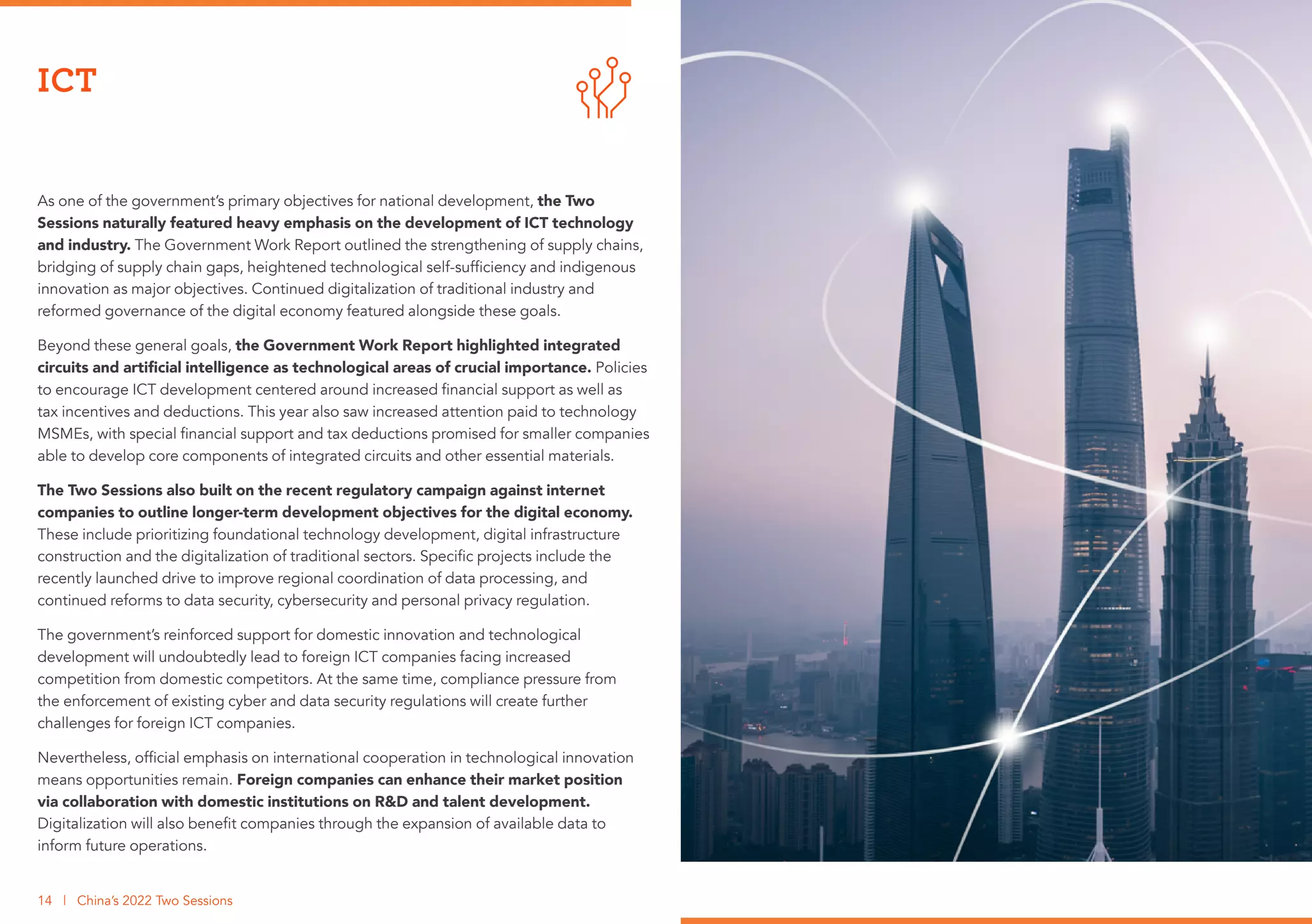 As one of the government’s primary objectives for national development, the Two
Sessions naturally featured heavy emphasis on the development of ICT technology
and industry. The Government Work Report outlined the strengthening of supply chains,
bridging of supply chain gaps, heightened technological self-sufficiency and indigenous
innovation as major objectives. Continued digitalization of traditional industry and
reformed governance of the digital economy featured alongside these goals.
Beyond these general goals, the Government Work Report highlighted integrated
circuits and artificial intelligence as technological areas of crucial importance. Policies
to encourage ICT development centered around increased financial support as well as
tax incentives and deductions. This year also saw increased attention paid to technology
MSMEs, with special financial support and tax deductions promised for smaller companies
able to develop core components of integrated circuits and other essential materials.
The Two Sessions also built on the recent regulatory campaign against internet
companies to outline longer-term development objectives for the digital economy.
These include prioritizing foundational technology development, digital infrastructure
construction and the digitalization of traditional sectors. Specific projects include the
recently launched drive to improve regional coordination of data processing, and
continued reforms to data security, cybersecurity and personal privacy regulation.
The government’s reinforced support for domestic innovation and technological
development will undoubtedly lead to foreign ICT companies facing increased
competition from domestic competitors. At the same time, compliance pressure from
the enforcement of existing cyber and data security regulations will create further
challenges for foreign ICT companies.
Nevertheless, official emphasis on international cooperation in technological innovation
means opportunities remain. Foreign companies can enhance their market position
via collaboration with domestic institutions on R&D and talent development.
Digitalization will also benefit companies through the expansion of available data to
inform future operations.
ICT
14 | China’s 2022 Two Sessions
 