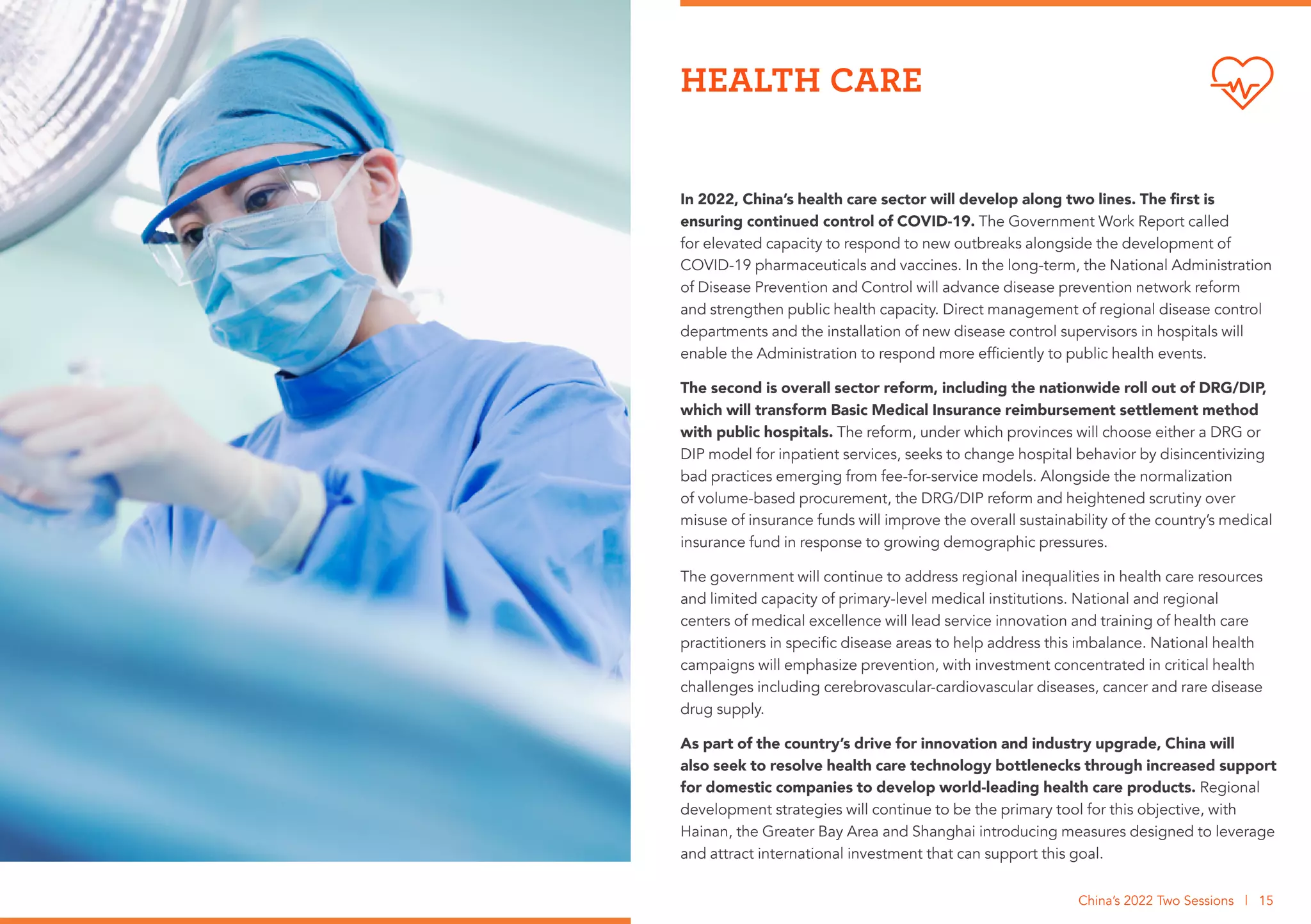 In 2022, China’s health care sector will develop along two lines. The first is
ensuring continued control of COVID-19. The Government Work Report called
for elevated capacity to respond to new outbreaks alongside the development of
COVID-19 pharmaceuticals and vaccines. In the long-term, the National Administration
of Disease Prevention and Control will advance disease prevention network reform
and strengthen public health capacity. Direct management of regional disease control
departments and the installation of new disease control supervisors in hospitals will
enable the Administration to respond more efficiently to public health events.
The second is overall sector reform, including the nationwide roll out of DRG/DIP,
which will transform Basic Medical Insurance reimbursement settlement method
with public hospitals. The reform, under which provinces will choose either a DRG or
DIP model for inpatient services, seeks to change hospital behavior by disincentivizing
bad practices emerging from fee-for-service models. Alongside the normalization
of volume-based procurement, the DRG/DIP reform and heightened scrutiny over
misuse of insurance funds will improve the overall sustainability of the country’s medical
insurance fund in response to growing demographic pressures.
The government will continue to address regional inequalities in health care resources
and limited capacity of primary-level medical institutions. National and regional
centers of medical excellence will lead service innovation and training of health care
practitioners in specific disease areas to help address this imbalance. National health
campaigns will emphasize prevention, with investment concentrated in critical health
challenges including cerebrovascular-cardiovascular diseases, cancer and rare disease
drug supply.
As part of the country’s drive for innovation and industry upgrade, China will
also seek to resolve health care technology bottlenecks through increased support
for domestic companies to develop world-leading health care products. Regional
development strategies will continue to be the primary tool for this objective, with
Hainan, the Greater Bay Area and Shanghai introducing measures designed to leverage
and attract international investment that can support this goal.
HEALTH CARE
China’s 2022 Two Sessions | 15
 