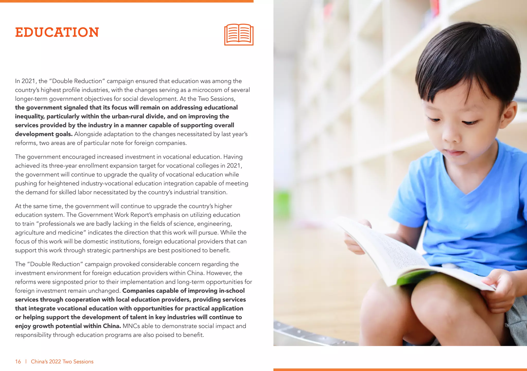 In 2021, the “Double Reduction” campaign ensured that education was among the
country’s highest profile industries, with the changes serving as a microcosm of several
longer-term government objectives for social development. At the Two Sessions,
the government signaled that its focus will remain on addressing educational
inequality, particularly within the urban-rural divide, and on improving the
services provided by the industry in a manner capable of supporting overall
development goals. Alongside adaptation to the changes necessitated by last year’s
reforms, two areas are of particular note for foreign companies.
The government encouraged increased investment in vocational education. Having
achieved its three-year enrollment expansion target for vocational colleges in 2021,
the government will continue to upgrade the quality of vocational education while
pushing for heightened industry-vocational education integration capable of meeting
the demand for skilled labor necessitated by the country’s industrial transition.
At the same time, the government will continue to upgrade the country’s higher
education system. The Government Work Report’s emphasis on utilizing education
to train “professionals we are badly lacking in the fields of science, engineering,
agriculture and medicine” indicates the direction that this work will pursue. While the
focus of this work will be domestic institutions, foreign educational providers that can
support this work through strategic partnerships are best positioned to benefit.
The “Double Reduction” campaign provoked considerable concern regarding the
investment environment for foreign education providers within China. However, the
reforms were signposted prior to their implementation and long-term opportunities for
foreign investment remain unchanged. Companies capable of improving in-school
services through cooperation with local education providers, providing services
that integrate vocational education with opportunities for practical application
or helping support the development of talent in key industries will continue to
enjoy growth potential within China. MNCs able to demonstrate social impact and
responsibility through education programs are also poised to benefit.
EDUCATION
16 | China’s 2022 Two Sessions
 