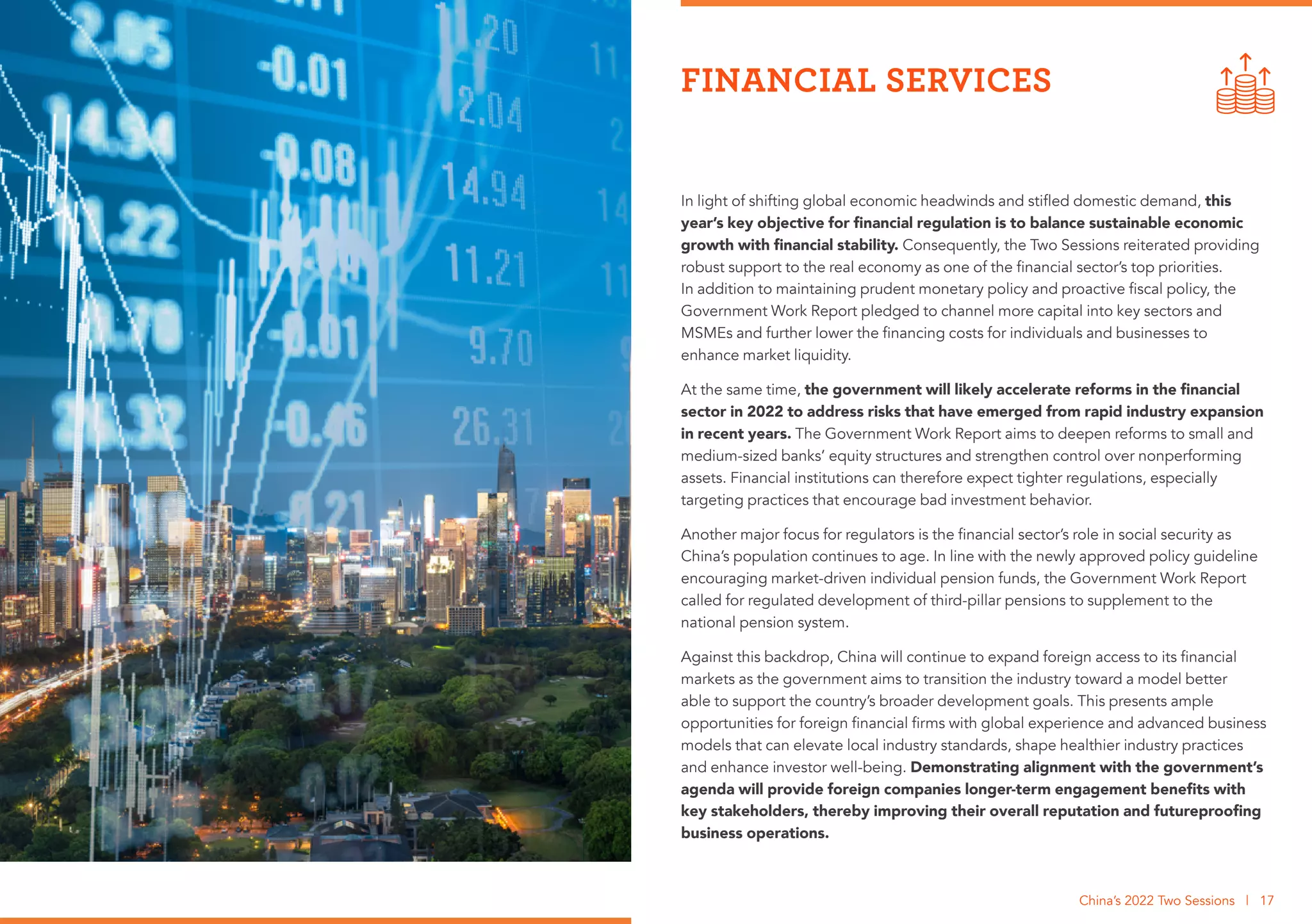 In light of shifting global economic headwinds and stifled domestic demand, this
year’s key objective for financial regulation is to balance sustainable economic
growth with financial stability. Consequently, the Two Sessions reiterated providing
robust support to the real economy as one of the financial sector’s top priorities.
In addition to maintaining prudent monetary policy and proactive fiscal policy, the
Government Work Report pledged to channel more capital into key sectors and
MSMEs and further lower the financing costs for individuals and businesses to
enhance market liquidity.
At the same time, the government will likely accelerate reforms in the financial
sector in 2022 to address risks that have emerged from rapid industry expansion
in recent years. The Government Work Report aims to deepen reforms to small and
medium-sized banks’ equity structures and strengthen control over nonperforming
assets. Financial institutions can therefore expect tighter regulations, especially
targeting practices that encourage bad investment behavior.
Another major focus for regulators is the financial sector’s role in social security as
China’s population continues to age. In line with the newly approved policy guideline
encouraging market-driven individual pension funds, the Government Work Report
called for regulated development of third-pillar pensions to supplement to the
national pension system.
Against this backdrop, China will continue to expand foreign access to its financial
markets as the government aims to transition the industry toward a model better
able to support the country’s broader development goals. This presents ample
opportunities for foreign financial firms with global experience and advanced business
models that can elevate local industry standards, shape healthier industry practices
and enhance investor well-being. Demonstrating alignment with the government’s
agenda will provide foreign companies longer-term engagement benefits with
key stakeholders, thereby improving their overall reputation and futureproofing
business operations.
FINANCIAL SERVICES
China’s 2022 Two Sessions | 17
 