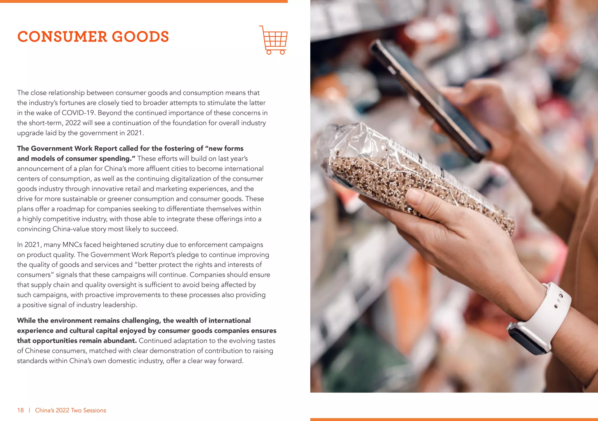 The close relationship between consumer goods and consumption means that
the industry’s fortunes are closely tied to broader attempts to stimulate the latter
in the wake of COVID-19. Beyond the continued importance of these concerns in
the short-term, 2022 will see a continuation of the foundation for overall industry
upgrade laid by the government in 2021.
The Government Work Report called for the fostering of “new forms
and models of consumer spending.” These efforts will build on last year’s
announcement of a plan for China’s more affluent cities to become international
centers of consumption, as well as the continuing digitalization of the consumer
goods industry through innovative retail and marketing experiences, and the
drive for more sustainable or greener consumption and consumer goods. These
plans offer a roadmap for companies seeking to differentiate themselves within
a highly competitive industry, with those able to integrate these offerings into a
convincing China-value story most likely to succeed.
In 2021, many MNCs faced heightened scrutiny due to enforcement campaigns
on product quality. The Government Work Report’s pledge to continue improving
the quality of goods and services and “better protect the rights and interests of
consumers” signals that these campaigns will continue. Companies should ensure
that supply chain and quality oversight is sufficient to avoid being affected by
such campaigns, with proactive improvements to these processes also providing
a positive signal of industry leadership.
While the environment remains challenging, the wealth of international
experience and cultural capital enjoyed by consumer goods companies ensures
that opportunities remain abundant. Continued adaptation to the evolving tastes
of Chinese consumers, matched with clear demonstration of contribution to raising
standards within China’s own domestic industry, offer a clear way forward.
CONSUMER GOODS
18 | China’s 2022 Two Sessions
 