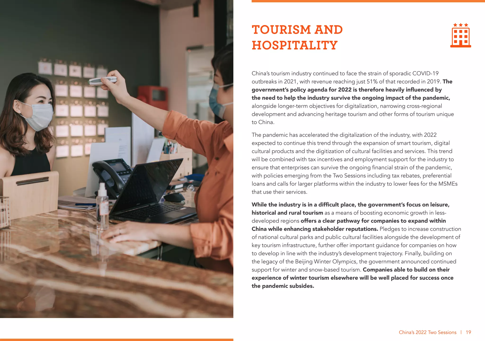 China’s tourism industry continued to face the strain of sporadic COVID-19
outbreaks in 2021, with revenue reaching just 51% of that recorded in 2019. The
government’s policy agenda for 2022 is therefore heavily influenced by
the need to help the industry survive the ongoing impact of the pandemic,
alongside longer-term objectives for digitalization, narrowing cross-regional
development and advancing heritage tourism and other forms of tourism unique
to China.
The pandemic has accelerated the digitalization of the industry, with 2022
expected to continue this trend through the expansion of smart tourism, digital
cultural products and the digitization of cultural facilities and services. This trend
will be combined with tax incentives and employment support for the industry to
ensure that enterprises can survive the ongoing financial strain of the pandemic,
with policies emerging from the Two Sessions including tax rebates, preferential
loans and calls for larger platforms within the industry to lower fees for the MSMEs
that use their services.
While the industry is in a difficult place, the government’s focus on leisure,
historical and rural tourism as a means of boosting economic growth in less-
developed regions offers a clear pathway for companies to expand within
China while enhancing stakeholder reputations. Pledges to increase construction
of national cultural parks and public cultural facilities alongside the development of
key tourism infrastructure, further offer important guidance for companies on how
to develop in line with the industry’s development trajectory. Finally, building on
the legacy of the Beijing Winter Olympics, the government announced continued
support for winter and snow-based tourism. Companies able to build on their
experience of winter tourism elsewhere will be well placed for success once
the pandemic subsides.
TOURISM AND
HOSPITALITY
China’s 2022 Two Sessions | 19
 