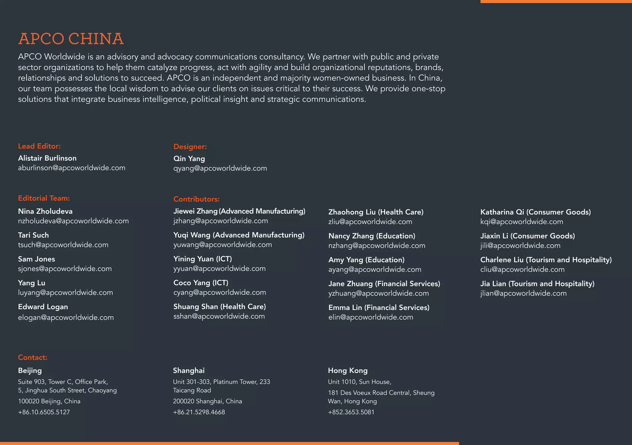 APCO CHINA
Lead Editor:
Alistair Burlinson
aburlinson@apcoworldwide.com
Editorial Team:
Nina Zholudeva
nzholudeva@apcoworldwide.com
Tari Such
tsuch@apcoworldwide.com
Sam Jones
sjones@apcoworldwide.com
Yang Lu
luyang@apcoworldwide.com
Edward Logan
elogan@apcoworldwide.com
Contact:
Beijing
Suite 903, Tower C, Office Park,
5, Jinghua South Street, Chaoyang
100020 Beijing, China
+86.10.6505.5127
Shanghai
Unit 301-303, Platinum Tower, 233
Taicang Road
200020 Shanghai, China
+86.21.5298.4668
Hong Kong
Unit 1010, Sun House,
181 Des Voeux Road Central, Sheung
Wan, Hong Kong
+852.3653.5081
Contributors:
Jiewei Zhang(Advanced Manufacturing)
jzhang@apcoworldwide.com
Yuqi Wang (Advanced Manufacturing)
yuwang@apcoworldwide.com
Yining Yuan (ICT)
yyuan@apcoworldwide.com
Coco Yang (ICT)
cyang@apcoworldwide.com
Shuang Shan (Health Care)
sshan@apcoworldwide.com
Designer:
Qin Yang
qyang@apcoworldwide.com
APCO Worldwide is an advisory and advocacy communications consultancy. We partner with public and private
sector organizations to help them catalyze progress, act with agility and build organizational reputations, brands,
relationships and solutions to succeed. APCO is an independent and majority women-owned business. In China,
our team possesses the local wisdom to advise our clients on issues critical to their success. We provide one-stop
solutions that integrate business intelligence, political insight and strategic communications.
Zhaohong Liu (Health Care)
zliu@apcoworldwide.com
Nancy Zhang (Education)
nzhang@apcoworldwide.com
Amy Yang (Education)
ayang@apcoworldwide.com
Jane Zhuang (Financial Services)
yzhuang@apcoworldwide.com
Emma Lin (Financial Services)
elin@apcoworldwide.com
Katharina Qi (Consumer Goods)
kqi@apcoworldwide.com
Jiaxin Li (Consumer Goods)
jili@apcoworldwide.com
Charlene Liu (Tourism and Hospitality)
cliu@apcoworldwide.com
Jia Lian (Tourism and Hospitality)
jlian@apcoworldwide.com
 