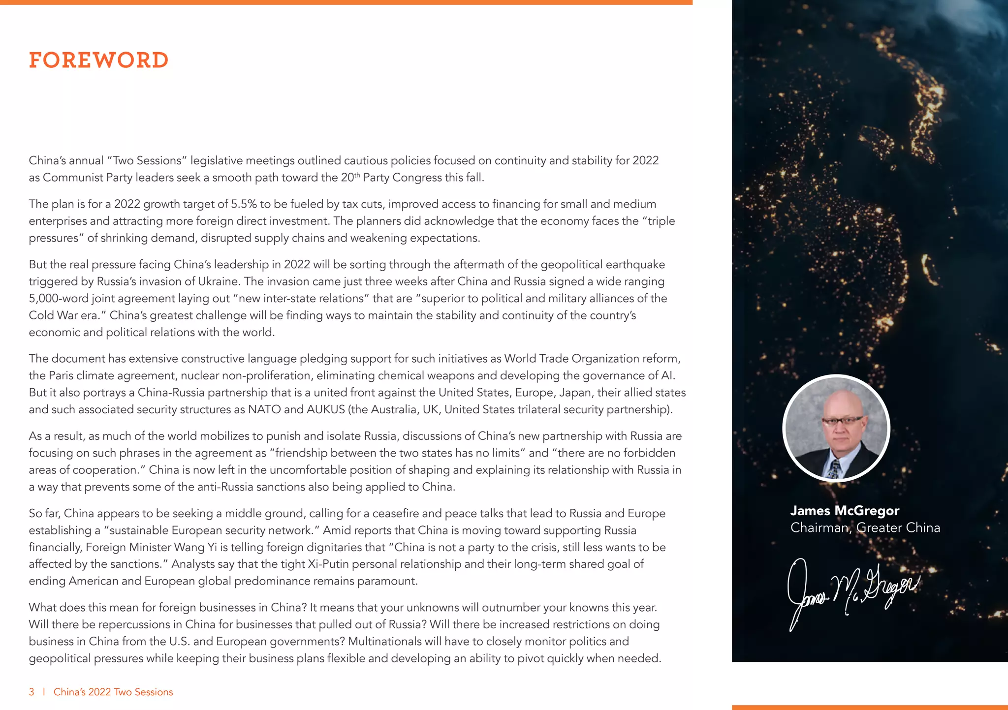 China’s annual “Two Sessions” legislative meetings outlined cautious policies focused on continuity and stability for 2022
as Communist Party leaders seek a smooth path toward the 20th
Party Congress this fall.
The plan is for a 2022 growth target of 5.5% to be fueled by tax cuts, improved access to financing for small and medium
enterprises and attracting more foreign direct investment. The planners did acknowledge that the economy faces the “triple
pressures” of shrinking demand, disrupted supply chains and weakening expectations.
But the real pressure facing China’s leadership in 2022 will be sorting through the aftermath of the geopolitical earthquake
triggered by Russia’s invasion of Ukraine. The invasion came just three weeks after China and Russia signed a wide ranging
5,000-word joint agreement laying out “new inter-state relations” that are “superior to political and military alliances of the
Cold War era.” China’s greatest challenge will be finding ways to maintain the stability and continuity of the country’s
economic and political relations with the world.
The document has extensive constructive language pledging support for such initiatives as World Trade Organization reform,
the Paris climate agreement, nuclear non-proliferation, eliminating chemical weapons and developing the governance of AI.
But it also portrays a China-Russia partnership that is a united front against the United States, Europe, Japan, their allied states
and such associated security structures as NATO and AUKUS (the Australia, UK, United States trilateral security partnership).
As a result, as much of the world mobilizes to punish and isolate Russia, discussions of China’s new partnership with Russia are
focusing on such phrases in the agreement as “friendship between the two states has no limits” and “there are no forbidden
areas of cooperation.” China is now left in the uncomfortable position of shaping and explaining its relationship with Russia in
a way that prevents some of the anti-Russia sanctions also being applied to China.
So far, China appears to be seeking a middle ground, calling for a ceasefire and peace talks that lead to Russia and Europe
establishing a “sustainable European security network.” Amid reports that China is moving toward supporting Russia
financially, Foreign Minister Wang Yi is telling foreign dignitaries that “China is not a party to the crisis, still less wants to be
affected by the sanctions.” Analysts say that the tight Xi-Putin personal relationship and their long-term shared goal of
ending American and European global predominance remains paramount.
What does this mean for foreign businesses in China? It means that your unknowns will outnumber your knowns this year.
Will there be repercussions in China for businesses that pulled out of Russia? Will there be increased restrictions on doing
business in China from the U.S. and European governments? Multinationals will have to closely monitor politics and
geopolitical pressures while keeping their business plans flexible and developing an ability to pivot quickly when needed.
James McGregor
Chairman, Greater China
FOREWORD
3 | China’s 2022 Two Sessions
 