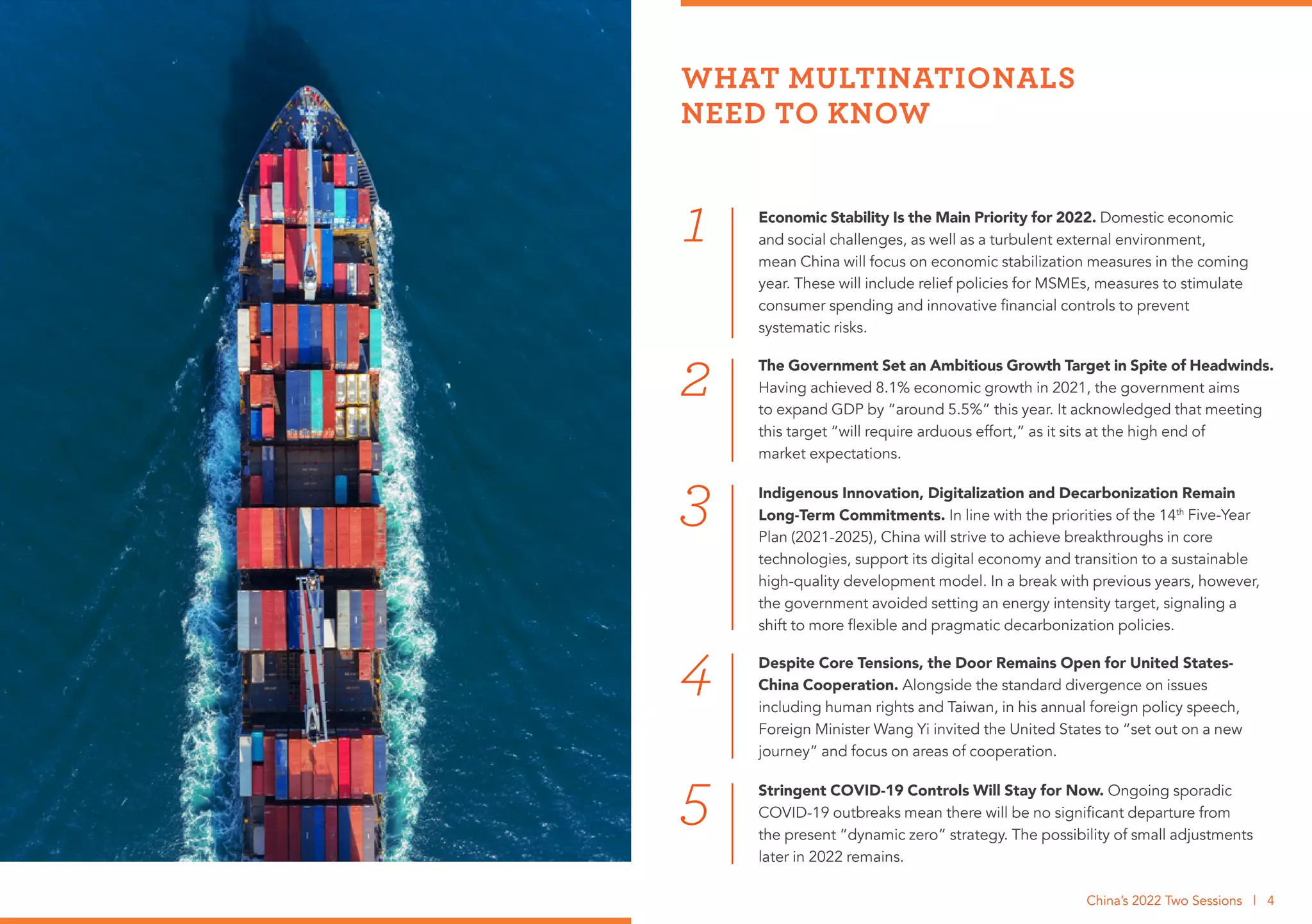 Despite Core Tensions, the Door Remains Open for United States-
China Cooperation. Alongside the standard divergence on issues
including human rights and Taiwan, in his annual foreign policy speech,
Foreign Minister Wang Yi invited the United States to “set out on a new
journey” and focus on areas of cooperation.
4
3
Economic Stability Is the Main Priority for 2022. Domestic economic
and social challenges, as well as a turbulent external environment,
mean China will focus on economic stabilization measures in the coming
year. These will include relief policies for MSMEs, measures to stimulate
consumer spending and innovative financial controls to prevent
systematic risks.
The Government Set an Ambitious Growth Target in Spite of Headwinds.
Having achieved 8.1% economic growth in 2021, the government aims
to expand GDP by “around 5.5%” this year. It acknowledged that meeting
this target “will require arduous effort,” as it sits at the high end of
market expectations.
Indigenous Innovation, Digitalization and Decarbonization Remain
Long-Term Commitments. In line with the priorities of the 14th
Five-Year
Plan (2021-2025), China will strive to achieve breakthroughs in core
technologies, support its digital economy and transition to a sustainable
high-quality development model. In a break with previous years, however,
the government avoided setting an energy intensity target, signaling a
shift to more flexible and pragmatic decarbonization policies.
Stringent COVID-19 Controls Will Stay for Now. Ongoing sporadic
COVID-19 outbreaks mean there will be no significant departure from
the present “dynamic zero” strategy. The possibility of small adjustments
later in 2022 remains.
WHAT MULTINATIONALS
NEED TO KNOW
1
2
5
China’s 2022 Two Sessions | 4
 
