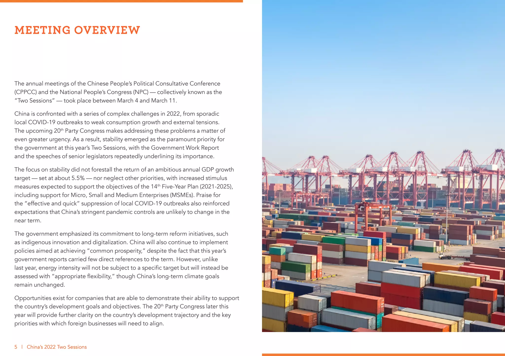 The annual meetings of the Chinese People’s Political Consultative Conference
(CPPCC) and the National People’s Congress (NPC) — collectively known as the
“Two Sessions” — took place between March 4 and March 11.
China is confronted with a series of complex challenges in 2022, from sporadic
local COVID-19 outbreaks to weak consumption growth and external tensions.
The upcoming 20th
Party Congress makes addressing these problems a matter of
even greater urgency. As a result, stability emerged as the paramount priority for
the government at this year’s Two Sessions, with the Government Work Report
and the speeches of senior legislators repeatedly underlining its importance.
The focus on stability did not forestall the return of an ambitious annual GDP growth
target — set at about 5.5% — nor neglect other priorities, with increased stimulus
measures expected to support the objectives of the 14th
Five-Year Plan (2021-2025),
including support for Micro, Small and Medium Enterprises (MSMEs). Praise for
the “effective and quick” suppression of local COVID-19 outbreaks also reinforced
expectations that China’s stringent pandemic controls are unlikely to change in the
near term.
The government emphasized its commitment to long-term reform initiatives, such
as indigenous innovation and digitalization. China will also continue to implement
policies aimed at achieving “common prosperity,” despite the fact that this year’s
government reports carried few direct references to the term. However, unlike
last year, energy intensity will not be subject to a specific target but will instead be
assessed with “appropriate flexibility,” though China’s long-term climate goals
remain unchanged.
Opportunities exist for companies that are able to demonstrate their ability to support
the country’s development goals and objectives. The 20th
Party Congress later this
year will provide further clarity on the country’s development trajectory and the key
priorities with which foreign businesses will need to align.
MEETING OVERVIEW
5 | China’s 2022 Two Sessions
 