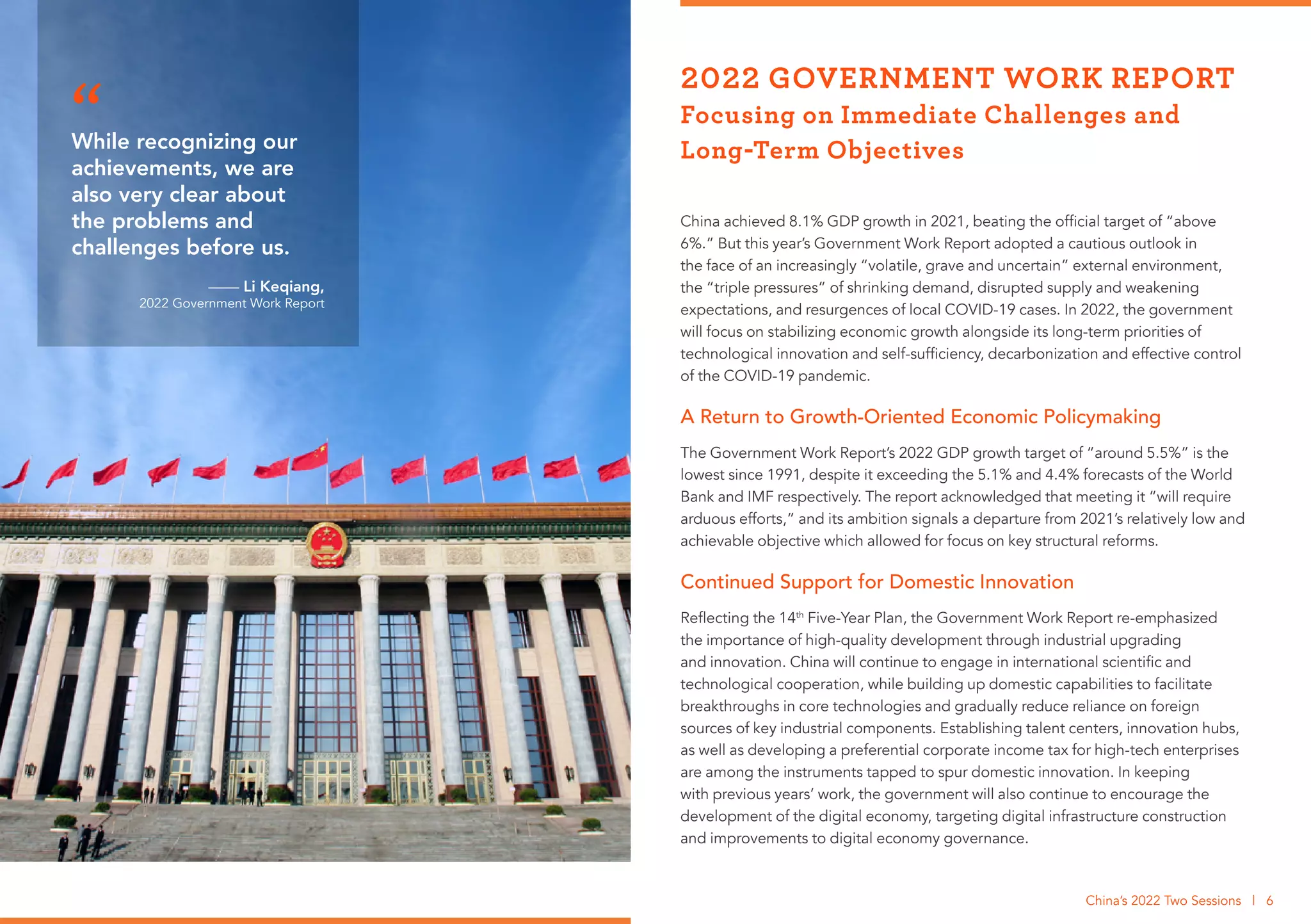 China achieved 8.1% GDP growth in 2021, beating the official target of “above
6%.” But this year’s Government Work Report adopted a cautious outlook in
the face of an increasingly “volatile, grave and uncertain” external environment,
the “triple pressures” of shrinking demand, disrupted supply and weakening
expectations, and resurgences of local COVID-19 cases. In 2022, the government
will focus on stabilizing economic growth alongside its long-term priorities of
technological innovation and self-sufficiency, decarbonization and effective control
of the COVID-19 pandemic.
A Return to Growth-Oriented Economic Policymaking
The Government Work Report’s 2022 GDP growth target of “around 5.5%” is the
lowest since 1991, despite it exceeding the 5.1% and 4.4% forecasts of the World
Bank and IMF respectively. The report acknowledged that meeting it “will require
arduous efforts,” and its ambition signals a departure from 2021’s relatively low and
achievable objective which allowed for focus on key structural reforms.
Continued Support for Domestic Innovation
Reflecting the 14th
Five-Year Plan, the Government Work Report re-emphasized
the importance of high-quality development through industrial upgrading
and innovation. China will continue to engage in international scientific and
technological cooperation, while building up domestic capabilities to facilitate
breakthroughs in core technologies and gradually reduce reliance on foreign
sources of key industrial components. Establishing talent centers, innovation hubs,
as well as developing a preferential corporate income tax for high-tech enterprises
are among the instruments tapped to spur domestic innovation. In keeping
with previous years’ work, the government will also continue to encourage the
development of the digital economy, targeting digital infrastructure construction
and improvements to digital economy governance.
2022 GOVERNMENT WORK REPORT
Focusing on Immediate Challenges and
Long-Term Objectives
China’s 2022 Two Sessions | 6
While recognizing our
achievements, we are
also very clear about
the problems and
challenges before us.
—— Li Keqiang,
2022 Government Work Report
“
 