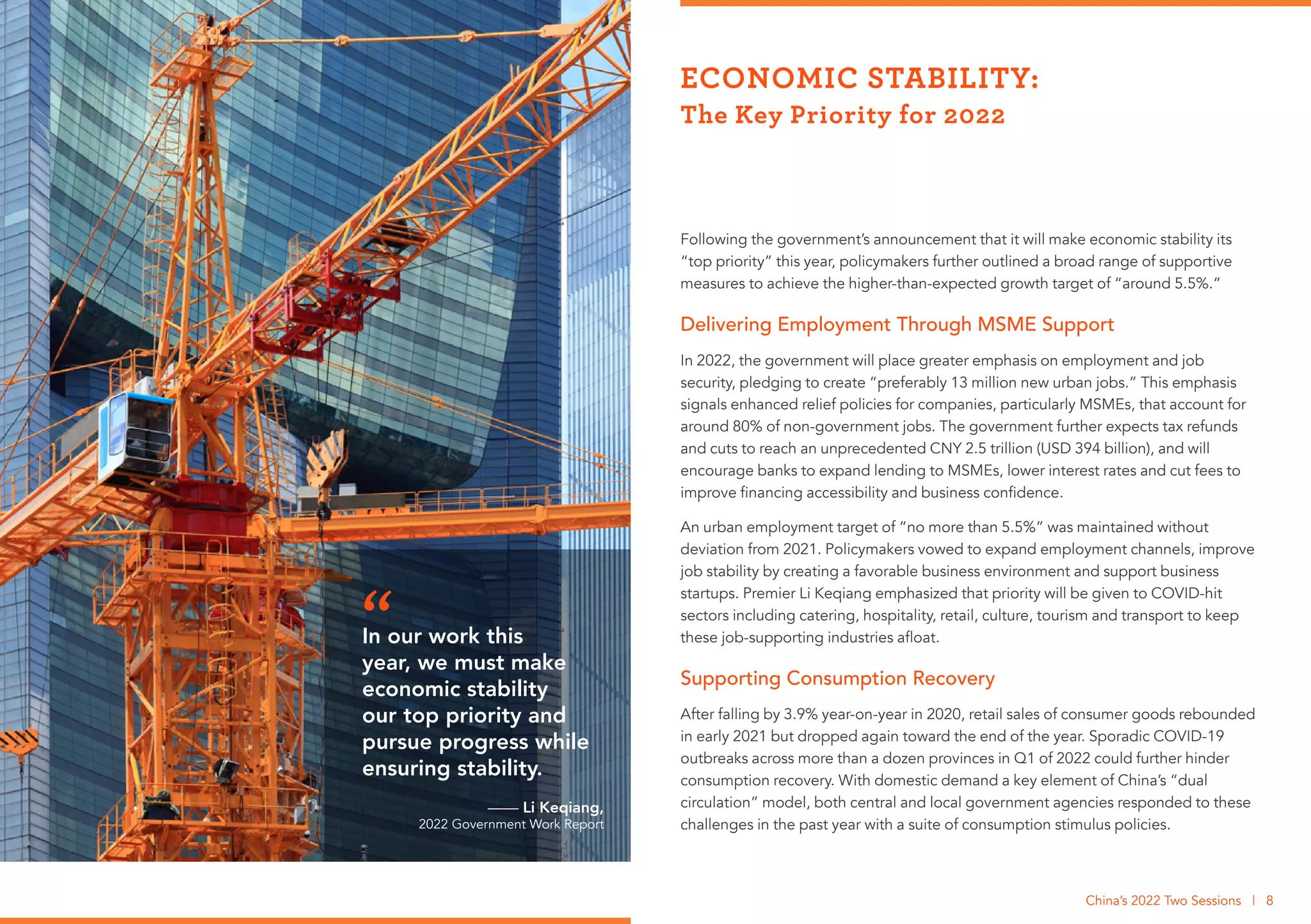 Following the government’s announcement that it will make economic stability its
“top priority” this year, policymakers further outlined a broad range of supportive
measures to achieve the higher-than-expected growth target of “around 5.5%.”
Delivering Employment Through MSME Support
In 2022, the government will place greater emphasis on employment and job
security, pledging to create “preferably 13 million new urban jobs.” This emphasis
signals enhanced relief policies for companies, particularly MSMEs, that account for
around 80% of non-government jobs. The government further expects tax refunds
and cuts to reach an unprecedented CNY 2.5 trillion (USD 394 billion), and will
encourage banks to expand lending to MSMEs, lower interest rates and cut fees to
improve financing accessibility and business confidence.
An urban employment target of “no more than 5.5%” was maintained without
deviation from 2021. Policymakers vowed to expand employment channels, improve
job stability by creating a favorable business environment and support business
startups. Premier Li Keqiang emphasized that priority will be given to COVID-hit
sectors including catering, hospitality, retail, culture, tourism and transport to keep
these job-supporting industries afloat.
Supporting Consumption Recovery
After falling by 3.9% year-on-year in 2020, retail sales of consumer goods rebounded
in early 2021 but dropped again toward the end of the year. Sporadic COVID-19
outbreaks across more than a dozen provinces in Q1 of 2022 could further hinder
consumption recovery. With domestic demand a key element of China’s “dual
circulation” model, both central and local government agencies responded to these
challenges in the past year with a suite of consumption stimulus policies.
ECONOMIC STABILITY:
The Key Priority for 2022
China’s 2022 Two Sessions | 8
In our work this
year, we must make
economic stability
our top priority and
pursue progress while
ensuring stability.
—— Li Keqiang,
2022 Government Work Report
“
 