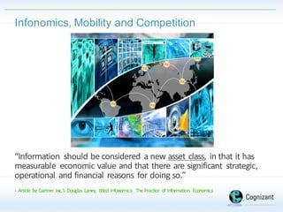 Infonomics,  Mobility  and  Competition
“Information	
   should	
  be	
  considered	
  a	
  new	
  asset	
  class,	
  in	
  that	
  it	
  has	
  
measurable	
   economic	
  value	
  and	
  that	
  there	
  are	
  significant	
   strategic,	
  
operational	
  and	
  financial	
  reasons	
  for	
  doing	
  so.”
-­‐ Article	
   by	
  Gartner	
  Inc.'s	
   Douglas	
   Laney,	
   titled	
   Infonomics:	
   The	
  Practice	
   of	
  Information	
   Economics
 