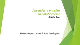 Aprender y enseñar 
en colaboración 
Begoña Gros 
Elaborado por: Juan Córdova Domínguez 
 