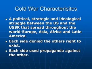 Cold War Characterisitcs
 A political, strategic and ideological
struggle between the US and the
USSR that spread throughout the
world-Europe, Asia, Africa and Latin
America.
 Each side denied the others right to
exist.
 Each side used propaganda against
the other.
 