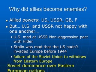 Why did allies become enemies?
 Allied powers: US, USSR, GB, F
 But… U.S. and USSR not happy with
one another…
• U.S. mad at USSR Non-aggression pact
with Hitler
• Stalin was mad that the US hadn’t
invaded Europe before 1944
• failure of the Soviet Union to withdraw
from Eastern Europe
Soviet dominance over Eastern
 