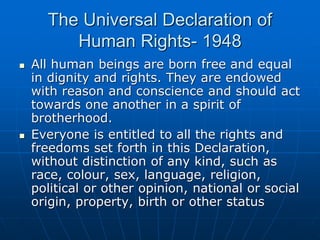 The Universal Declaration of
Human Rights- 1948
 All human beings are born free and equal
in dignity and rights. They are endowed
with reason and conscience and should act
towards one another in a spirit of
brotherhood.
 Everyone is entitled to all the rights and
freedoms set forth in this Declaration,
without distinction of any kind, such as
race, colour, sex, language, religion,
political or other opinion, national or social
origin, property, birth or other status
 